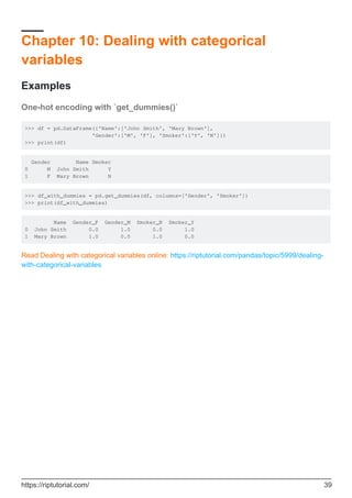 Chapter 10: Dealing with categorical
variables
Examples
One-hot encoding with `get_dummies()`
>>> df = pd.DataFrame({'Name':['John Smith', 'Mary Brown'],
'Gender':['M', 'F'], 'Smoker':['Y', 'N']})
>>> print(df)
Gender Name Smoker
0 M John Smith Y
1 F Mary Brown N
>>> df_with_dummies = pd.get_dummies(df, columns=['Gender', 'Smoker'])
>>> print(df_with_dummies)
Name Gender_F Gender_M Smoker_N Smoker_Y
0 John Smith 0.0 1.0 0.0 1.0
1 Mary Brown 1.0 0.0 1.0 0.0
Read Dealing with categorical variables online: https://riptutorial.com/pandas/topic/5999/dealing-
with-categorical-variables
https://riptutorial.com/ 39
 