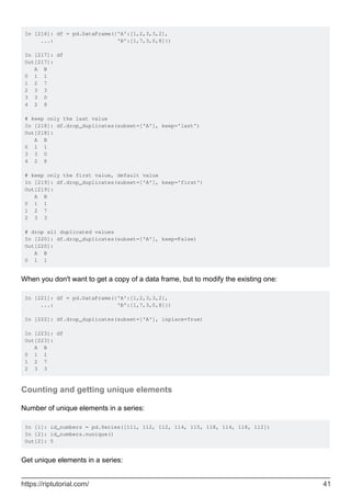 In [216]: df = pd.DataFrame({'A':[1,2,3,3,2],
...: 'B':[1,7,3,0,8]})
In [217]: df
Out[217]:
A B
0 1 1
1 2 7
2 3 3
3 3 0
4 2 8
# keep only the last value
In [218]: df.drop_duplicates(subset=['A'], keep='last')
Out[218]:
A B
0 1 1
3 3 0
4 2 8
# keep only the first value, default value
In [219]: df.drop_duplicates(subset=['A'], keep='first')
Out[219]:
A B
0 1 1
1 2 7
2 3 3
# drop all duplicated values
In [220]: df.drop_duplicates(subset=['A'], keep=False)
Out[220]:
A B
0 1 1
When you don't want to get a copy of a data frame, but to modify the existing one:
In [221]: df = pd.DataFrame({'A':[1,2,3,3,2],
...: 'B':[1,7,3,0,8]})
In [222]: df.drop_duplicates(subset=['A'], inplace=True)
In [223]: df
Out[223]:
A B
0 1 1
1 2 7
2 3 3
Counting and getting unique elements
Number of unique elements in a series:
In [1]: id_numbers = pd.Series([111, 112, 112, 114, 115, 118, 114, 118, 112])
In [2]: id_numbers.nunique()
Out[2]: 5
Get unique elements in a series:
https://riptutorial.com/ 41
 