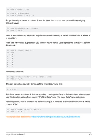Out[22]: array([1, 2, 3])
In [23]: df["B"].unique()
Out[23]: array([5, 4, 3, 6, 7])
To get the unique values in column A as a list (note that unique() can be used in two slightly
different ways)
In [24]: pd.unique(df['A']).tolist()
Out[24]: [1, 2, 3]
Here is a more complex example. Say we want to find the unique values from column 'B' where 'A'
is equal to 1.
First, let's introduce a duplicate so you can see how it works. Let's replace the 6 in row '4', column
'B' with a 4:
In [24]: df.loc['4', 'B'] = 4
Out[24]:
A B
0 1 5
1 1 4
2 2 3
3 3 4
4 1 4
5 1 7
Now select the data:
In [25]: pd.unique(df[df['A'] == 1 ]['B']).tolist()
Out[25]: [5, 4, 7]
This can be broken down by thinking of the inner DataFrame first:
df['A'] == 1
This finds values in column A that are equal to 1, and applies True or False to them. We can then
use this to select values from column 'B' of the DataFrame (the outer DataFrame selection)
For comparison, here is the list if we don't use unique. It retrieves every value in column 'B' where
column 'A' is 1
In [26]: df[df['A'] == 1]['B'].tolist()
Out[26]: [5, 4, 4, 7]
Read Duplicated data online: https://riptutorial.com/pandas/topic/2082/duplicated-data
https://riptutorial.com/ 43
 