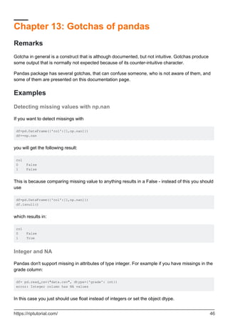 Chapter 13: Gotchas of pandas
Remarks
Gotcha in general is a construct that is although documented, but not intuitive. Gotchas produce
some output that is normally not expected because of its counter-intuitive character.
Pandas package has several gotchas, that can confuse someone, who is not aware of them, and
some of them are presented on this documentation page.
Examples
Detecting missing values with np.nan
If you want to detect missings with
df=pd.DataFrame({'col':[1,np.nan]})
df==np.nan
you will get the following result:
col
0 False
1 False
This is because comparing missing value to anything results in a False - instead of this you should
use
df=pd.DataFrame({'col':[1,np.nan]})
df.isnull()
which results in:
col
0 False
1 True
Integer and NA
Pandas don't support missing in attributes of type integer. For example if you have missings in the
grade column:
df= pd.read_csv("data.csv", dtype={'grade': int})
error: Integer column has NA values
In this case you just should use float instead of integers or set the object dtype.
https://riptutorial.com/ 46
 