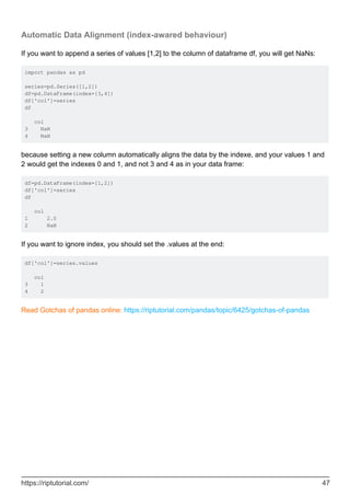 Automatic Data Alignment (index-awared behaviour)
If you want to append a series of values [1,2] to the column of dataframe df, you will get NaNs:
import pandas as pd
series=pd.Series([1,2])
df=pd.DataFrame(index=[3,4])
df['col']=series
df
col
3 NaN
4 NaN
because setting a new column automatically aligns the data by the indexe, and your values 1 and
2 would get the indexes 0 and 1, and not 3 and 4 as in your data frame:
df=pd.DataFrame(index=[1,2])
df['col']=series
df
col
1 2.0
2 NaN
If you want to ignore index, you should set the .values at the end:
df['col']=series.values
col
3 1
4 2
Read Gotchas of pandas online: https://riptutorial.com/pandas/topic/6425/gotchas-of-pandas
https://riptutorial.com/ 47
 