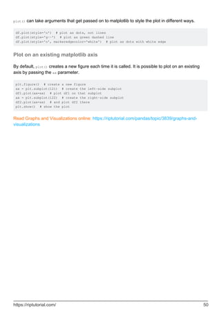 plot() can take arguments that get passed on to matplotlib to style the plot in different ways.
df.plot(style='o') # plot as dots, not lines
df.plot(style='g--') # plot as green dashed line
df.plot(style='o', markeredgecolor='white') # plot as dots with white edge
Plot on an existing matplotlib axis
By default, plot() creates a new figure each time it is called. It is possible to plot on an existing
axis by passing the ax parameter.
plt.figure() # create a new figure
ax = plt.subplot(121) # create the left-side subplot
df1.plot(ax=ax) # plot df1 on that subplot
ax = plt.subplot(122) # create the right-side subplot
df2.plot(ax=ax) # and plot df2 there
plt.show() # show the plot
Read Graphs and Visualizations online: https://riptutorial.com/pandas/topic/3839/graphs-and-
visualizations
https://riptutorial.com/ 50
 