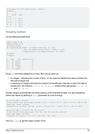 df.groupby(['A','B']).agg(['count', 'mean'])
# Output:
# C
# count mean
# A B
# a 2 1 102.0
# 4 1 104.0
# b 3 1 115.0
# 8 2 92.5
# c 1 1 107.0
Grouping numbers
For the following DataFrame:
import numpy as np
import pandas as pd
np.random.seed(0)
df = pd.DataFrame({'Age': np.random.randint(20, 70, 100),
'Sex': np.random.choice(['Male', 'Female'], 100),
'number_of_foo': np.random.randint(1, 20, 100)})
df.head()
# Output:
# Age Sex number_of_foo
# 0 64 Female 14
# 1 67 Female 14
# 2 20 Female 12
# 3 23 Male 17
# 4 23 Female 15
Group Age into three categories (or bins). Bins can be given as
an integer n indicating the number of bins—in this case the dataframe's data is divided into n
intervals of equal size
•
a sequence of integers denoting the endpoint of the left-open intervals in which the data is
divided into—for instance bins=[19, 40, 65, np.inf] creates three age groups (19, 40], (40,
65], and (65, np.inf].
•
Pandas assigns automatically the string versions of the intervals as label. It is also possible to
define own labels by defining a labels parameter as a list of strings.
pd.cut(df['Age'], bins=4)
# this creates four age groups: (19.951, 32.25] < (32.25, 44.5] < (44.5, 56.75] < (56.75, 69]
Name: Age, dtype: category
Categories (4, object): [(19.951, 32.25] < (32.25, 44.5] < (44.5, 56.75] < (56.75, 69]]
pd.cut(df['Age'], bins=[19, 40, 65, np.inf])
# this creates three age groups: (19, 40], (40, 65] and (65, infinity)
Name: Age, dtype: category
Categories (3, object): [(19, 40] < (40, 65] < (65, inf]]
Use it in groupby to get the mean number of foo:
https://riptutorial.com/ 52
 