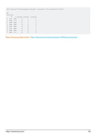 df['count_B']=df.groupby(['group1','group2']).B.transform('count')
df
Out[36]:
B C group1 group2 count_B
0 one NaN A C 1
1 NaN 1.0 A C 1
2 NaN NaN A C 1
3 NaN NaN A D 0
4 NaN NaN B E 1
5 two NaN B E 1
6 NaN NaN B F 0
7 NaN 4.0 B F 0
Read Grouping Data online: https://riptutorial.com/pandas/topic/1822/grouping-data
https://riptutorial.com/ 56
 