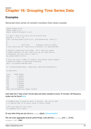 Chapter 16: Grouping Time Series Data
Examples
Generate time series of random numbers then down sample
import pandas as pd
import numpy as np
import matplotlib.pyplot as plt
# I want 7 days of 24 hours with 60 minutes each
periods = 7 * 24 * 60
tidx = pd.date_range('2016-07-01', periods=periods, freq='T')
# ^ ^
# | |
# Start Date Frequency Code for Minute
# This should get me 7 Days worth of minutes in a datetimeindex
# Generate random data with numpy. We'll seed the random
# number generator so that others can see the same results.
# Otherwise, you don't have to seed it.
np.random.seed([3,1415])
# This will pick a number of normally distributed random numbers
# where the number is specified by periods
data = np.random.randn(periods)
ts = pd.Series(data=data, index=tidx, name='HelloTimeSeries')
ts.describe()
count 10080.000000
mean -0.008853
std 0.995411
min -3.936794
25% -0.683442
50% 0.002640
75% 0.654986
max 3.906053
Name: HelloTimeSeries, dtype: float64
Let's take this 7 days of per minute data and down sample to every 15 minutes. All frequency
codes can be found here.
# resample says to group by every 15 minutes. But now we need
# to specify what to do within those 15 minute chunks.
# We could take the last value.
ts.resample('15T').last()
Or any other thing we can do to a groupby object, documentation.
We can even aggregate several useful things. Let's plot the min, mean, and max of this
resample('15M') data.
https://riptutorial.com/ 57
 
