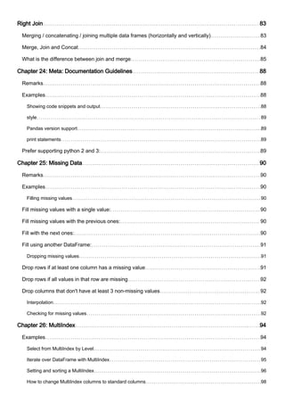 Right Join 83
Merging / concatenating / joining multiple data frames (horizontally and vertically) 83
Merge, Join and Concat 84
What is the difference between join and merge 85
Chapter 24: Meta: Documentation Guidelines 88
Remarks 88
Examples 88
Showing code snippets and output 88
style 89
Pandas version support 89
print statements 89
Prefer supporting python 2 and 3: 89
Chapter 25: Missing Data 90
Remarks 90
Examples 90
Filling missing values 90
Fill missing values with a single value: 90
Fill missing values with the previous ones: 90
Fill with the next ones: 90
Fill using another DataFrame: 91
Dropping missing values 91
Drop rows if at least one column has a missing value 91
Drop rows if all values in that row are missing 92
Drop columns that don't have at least 3 non-missing values 92
Interpolation 92
Checking for missing values 92
Chapter 26: MultiIndex 94
Examples 94
Select from MultiIndex by Level 94
Iterate over DataFrame with MultiIndex 95
Setting and sorting a MultiIndex 96
How to change MultiIndex columns to standard columns 98
 