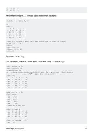 R1 5 58 0
R2 36 51 27
If the index is integer, .ix will use labels rather than positions:
df.index = np.arange(5, 10)
df
Out[22]:
A B C D E
5 9 41 62 1 82
6 16 78 5 58 0
7 80 4 36 51 27
8 31 2 68 38 83
9 19 18 7 30 62
#same call returns an empty DataFrame because now the index is integer
df.ix[1:3, 'C':'E']
Out[24]:
Empty DataFrame
Columns: [C, D, E]
Index: []
Boolean indexing
One can select rows and columns of a dataframe using boolean arrays.
import pandas as pd
import numpy as np
np.random.seed(5)
df = pd.DataFrame(np.random.randint(100, size=(5, 5)), columns = list("ABCDE"),
index = ["R" + str(i) for i in range(5)])
print (df)
# A B C D E
# R0 99 78 61 16 73
# R1 8 62 27 30 80
# R2 7 76 15 53 80
# R3 27 44 77 75 65
# R4 47 30 84 86 18
mask = df['A'] > 10
print (mask)
# R0 True
# R1 False
# R2 False
# R3 True
# R4 True
# Name: A, dtype: bool
print (df[mask])
# A B C D E
# R0 99 78 61 16 73
# R3 27 44 77 75 65
# R4 47 30 84 86 18
print (df.ix[mask, 'C'])
# R0 61
https://riptutorial.com/ 64
 