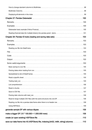 How to change standard columns to MultiIndex 98
MultiIndex Columns 98
Displaying all elements in the index 99
Chapter 27: Pandas Datareader 100
Remarks 100
Examples 100
Datareader basic example (Yahoo Finance) 100
Reading financial data (for multiple tickers) into pandas panel - demo 101
Chapter 28: Pandas IO tools (reading and saving data sets) 103
Remarks 103
Examples 103
Reading csv file into DataFrame 103
File: 103
Code: 103
Output: 103
Some useful arguments: 103
Basic saving to a csv file 105
Parsing dates when reading from csv 105
Spreadsheet to dict of DataFrames 105
Read a specific sheet 105
Testing read_csv 105
List comprehension 106
Read in chunks 107
Save to CSV file 107
Parsing date columns with read_csv 108
Read & merge multiple CSV files (with the same structure) into one DF 108
Reading cvs file into a pandas data frame when there is no header row 108
Using HDFStore 109
generate sample DF with various dtypes 109
make a bigger DF (10 * 100.000 = 1.000.000 rows) 109
create (or open existing) HDFStore file 110
save our data frame into h5 (HDFStore) file, indexing [int32, int64, string] columns: 110
 