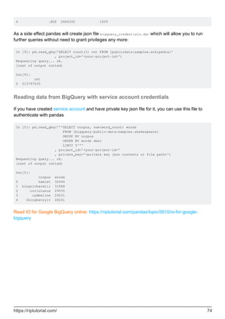 4 .BLP 2664340 1659
As a side effect pandas will create json file bigquery_credentials.dat which will allow you to run
further queries without need to grant privileges any more:
In [9]: pd.read_gbq('SELECT count(1) cnt FROM [publicdata:samples.wikipedia]'
, project_id='<your-project-id>')
Requesting query... ok.
[rest of output cutted]
Out[9]:
cnt
0 313797035
Reading data from BigQuery with service account credentials
If you have created service account and have private key json file for it, you can use this file to
authenticate with pandas
In [5]: pd.read_gbq('''SELECT corpus, sum(word_count) words
FROM [bigquery-public-data:samples.shakespeare]
GROUP BY corpus
ORDER BY words desc
LIMIT 5'''
, project_id='<your-project-id>'
, private_key='<private key json contents or file path>')
Requesting query... ok.
[rest of output cutted]
Out[5]:
corpus words
0 hamlet 32446
1 kingrichardiii 31868
2 coriolanus 29535
3 cymbeline 29231
4 2kinghenryiv 28241
Read IO for Google BigQuery online: https://riptutorial.com/pandas/topic/5610/io-for-google-
bigquery
https://riptutorial.com/ 74
 