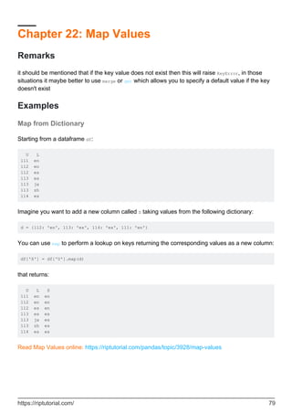 Chapter 22: Map Values
Remarks
it should be mentioned that if the key value does not exist then this will raise KeyError, in those
situations it maybe better to use merge or get which allows you to specify a default value if the key
doesn't exist
Examples
Map from Dictionary
Starting from a dataframe df:
U L
111 en
112 en
112 es
113 es
113 ja
113 zh
114 es
Imagine you want to add a new column called S taking values from the following dictionary:
d = {112: 'en', 113: 'es', 114: 'es', 111: 'en'}
You can use map to perform a lookup on keys returning the corresponding values as a new column:
df['S'] = df['U'].map(d)
that returns:
U L S
111 en en
112 en en
112 es en
113 es es
113 ja es
113 zh es
114 es es
Read Map Values online: https://riptutorial.com/pandas/topic/3928/map-values
https://riptutorial.com/ 79
 