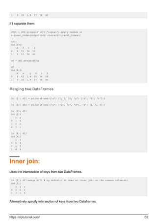 1 9 30 1.9 57 58 60
If I separate them:
df2t = df2.groupby('id')['signal'].apply(lambda x:
x.reset_index(drop=True)).unstack().reset_index()
df2t
Out[59]:
id 0 1 2
0 8 55 56 59
1 9 57 58 60
df = df1.merge(df2t)
df
Out[61]:
id x y 0 1 2
0 8 42 1.9 55 56 59
1 9 30 1.9 57 58 60
Merging two DataFrames
In [1]: df1 = pd.DataFrame({'x': [1, 2, 3], 'y': ['a', 'b', 'c']})
In [2]: df2 = pd.DataFrame({'y': ['b', 'c', 'd'], 'z': [4, 5, 6]})
In [3]: df1
Out[3]:
x y
0 1 a
1 2 b
2 3 c
In [4]: df2
Out[4]:
y z
0 b 4
1 c 5
2 d 6
Inner join:
Uses the intersection of keys from two DataFrames.
In [5]: df1.merge(df2) # by default, it does an inner join on the common column(s)
Out[5]:
x y z
0 2 b 4
1 3 c 5
Alternatively specify intersection of keys from two Dataframes.
https://riptutorial.com/ 82
 
