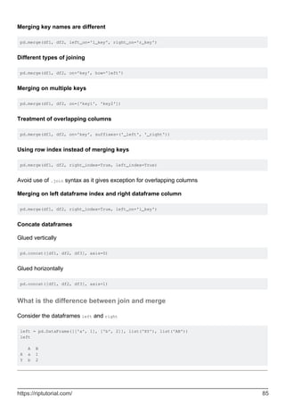 Merging key names are different
pd.merge(df1, df2, left_on='l_key', right_on='r_key')
Different types of joining
pd.merge(df1, df2, on='key', how='left')
Merging on multiple keys
pd.merge(df1, df2, on=['key1', 'key2'])
Treatment of overlapping columns
pd.merge(df1, df2, on='key', suffixes=('_left', '_right'))
Using row index instead of merging keys
pd.merge(df1, df2, right_index=True, left_index=True)
Avoid use of .join syntax as it gives exception for overlapping columns
Merging on left dataframe index and right dataframe column
pd.merge(df1, df2, right_index=True, left_on='l_key')
Concate dataframes
Glued vertically
pd.concat([df1, df2, df3], axis=0)
Glued horizontally
pd.concat([df1, df2, df3], axis=1)
What is the difference between join and merge
Consider the dataframes left and right
left = pd.DataFrame([['a', 1], ['b', 2]], list('XY'), list('AB'))
left
A B
X a 1
Y b 2
https://riptutorial.com/ 85
 