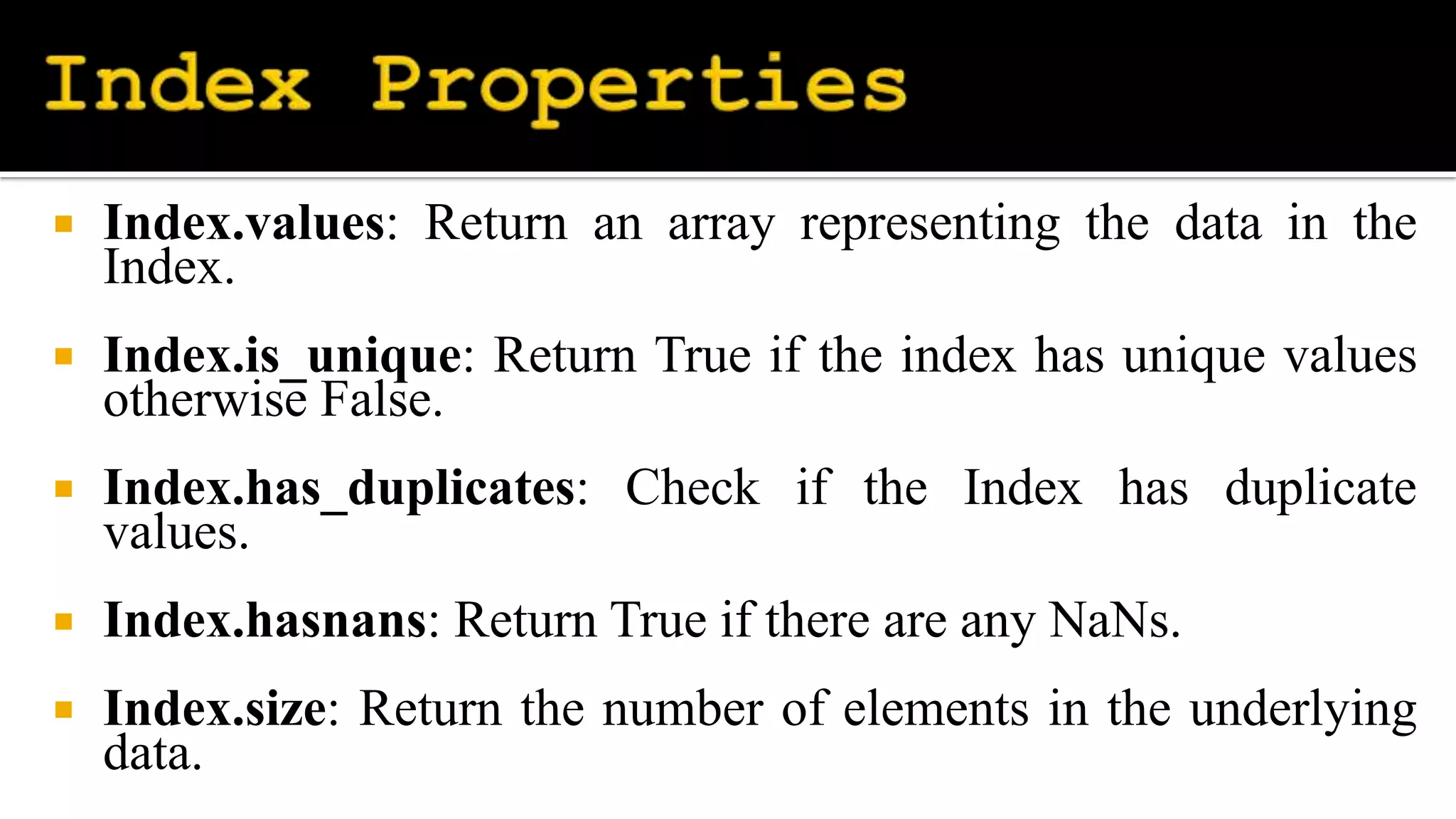  Index.values: Return an array representing the data in the
Index.
 Index.is_unique: Return True if the index has unique values
otherwise False.
 Index.has_duplicates: Check if the Index has duplicate
values.
 Index.hasnans: Return True if there are any NaNs.
 Index.size: Return the number of elements in the underlying
data.
 