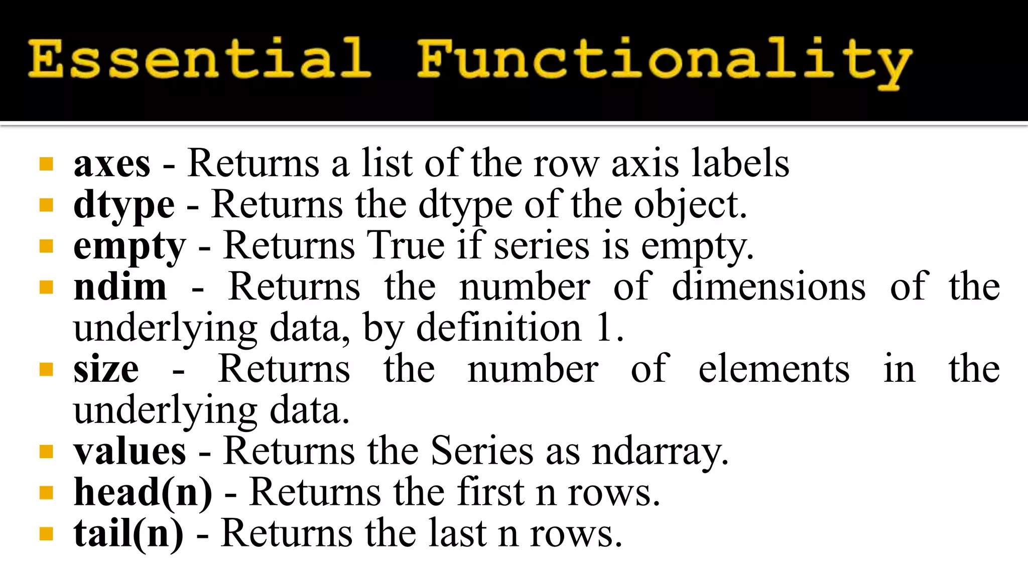  axes - Returns a list of the row axis labels
 dtype - Returns the dtype of the object.
 empty - Returns True if series is empty.
 ndim - Returns the number of dimensions of the
underlying data, by definition 1.
 size - Returns the number of elements in the
underlying data.
 values - Returns the Series as ndarray.
 head(n) - Returns the first n rows.
 tail(n) - Returns the last n rows.
 