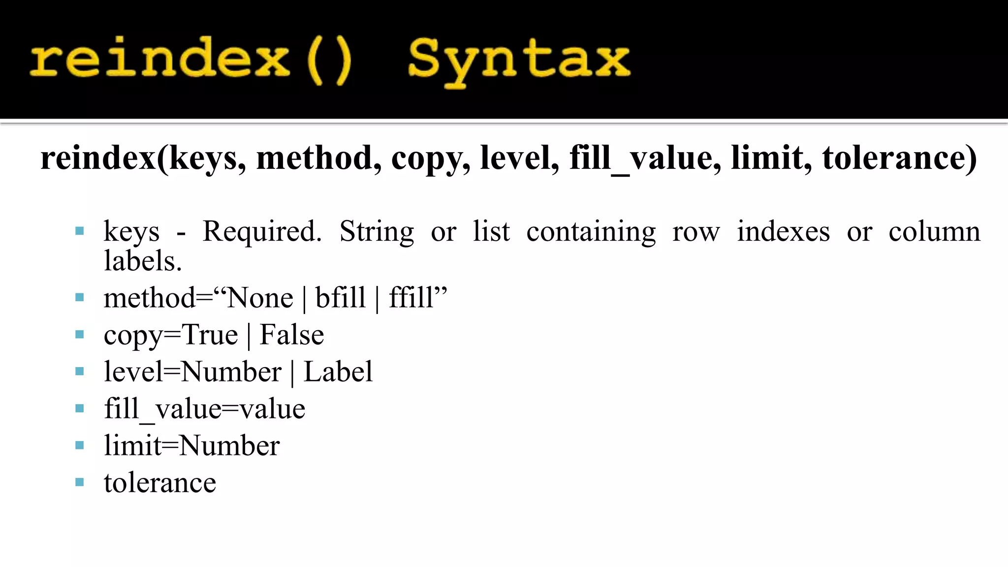 reindex(keys, method, copy, level, fill_value, limit, tolerance)
 keys - Required. String or list containing row indexes or column
labels.
 method=“None | bfill | ffill”
 copy=True | False
 level=Number | Label
 fill_value=value
 limit=Number
 tolerance
 