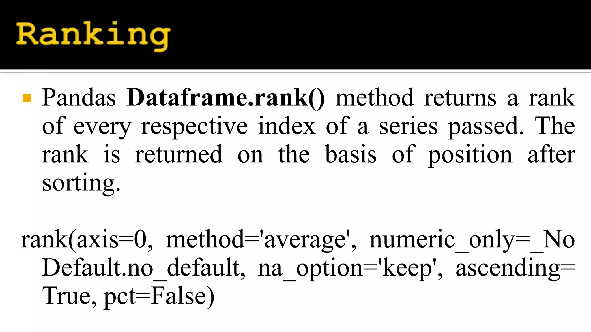  Pandas Dataframe.rank() method returns a rank
of every respective index of a series passed. The
rank is returned on the basis of position after
sorting.
rank(axis=0, method='average', numeric_only=_No
Default.no_default, na_option='keep', ascending=
True, pct=False)
 