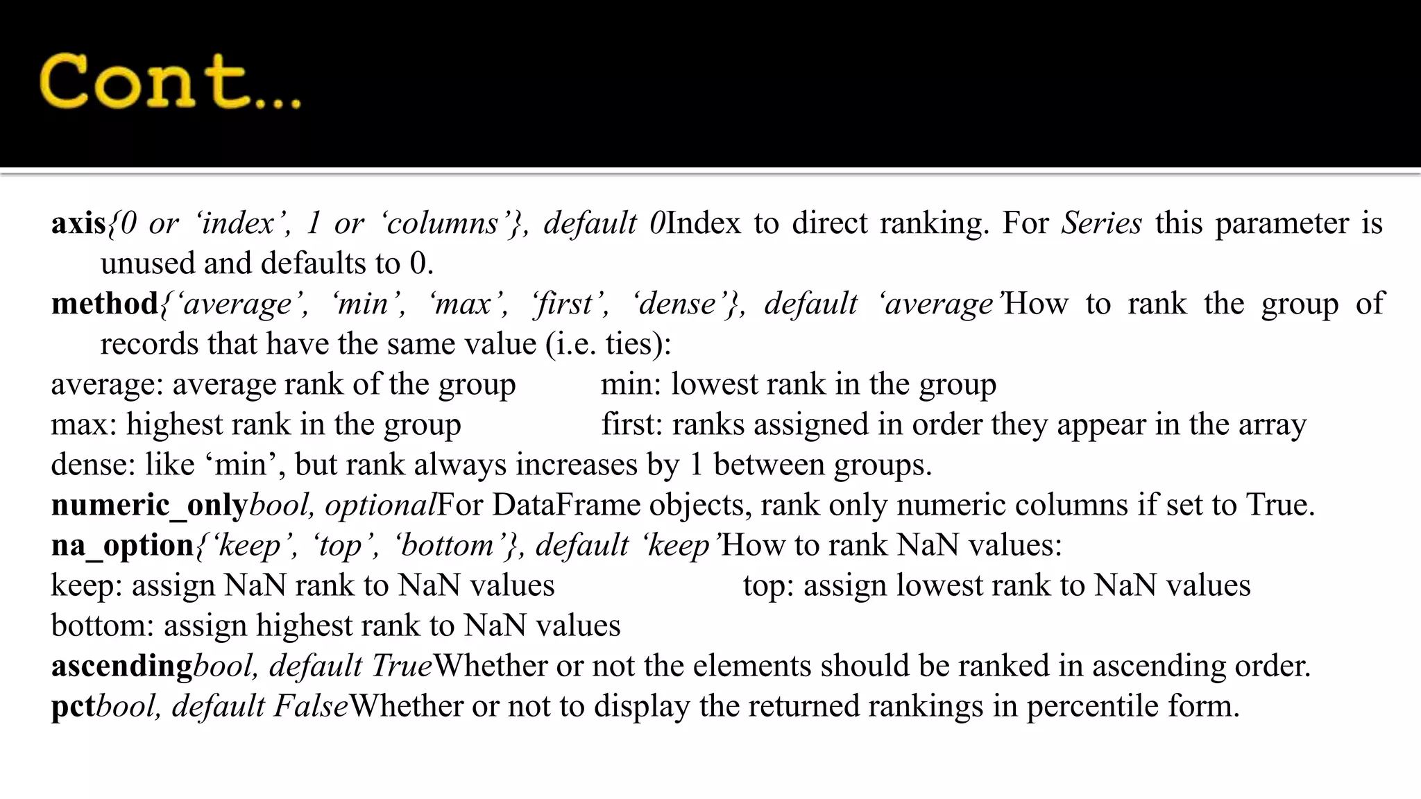 axis{0 or ‘index’, 1 or ‘columns’}, default 0Index to direct ranking. For Series this parameter is
unused and defaults to 0.
method{‘average’, ‘min’, ‘max’, ‘first’, ‘dense’}, default ‘average’How to rank the group of
records that have the same value (i.e. ties):
average: average rank of the group min: lowest rank in the group
max: highest rank in the group first: ranks assigned in order they appear in the array
dense: like ‘min’, but rank always increases by 1 between groups.
numeric_onlybool, optionalFor DataFrame objects, rank only numeric columns if set to True.
na_option{‘keep’, ‘top’, ‘bottom’}, default ‘keep’How to rank NaN values:
keep: assign NaN rank to NaN values top: assign lowest rank to NaN values
bottom: assign highest rank to NaN values
ascendingbool, default TrueWhether or not the elements should be ranked in ascending order.
pctbool, default FalseWhether or not to display the returned rankings in percentile form.
 