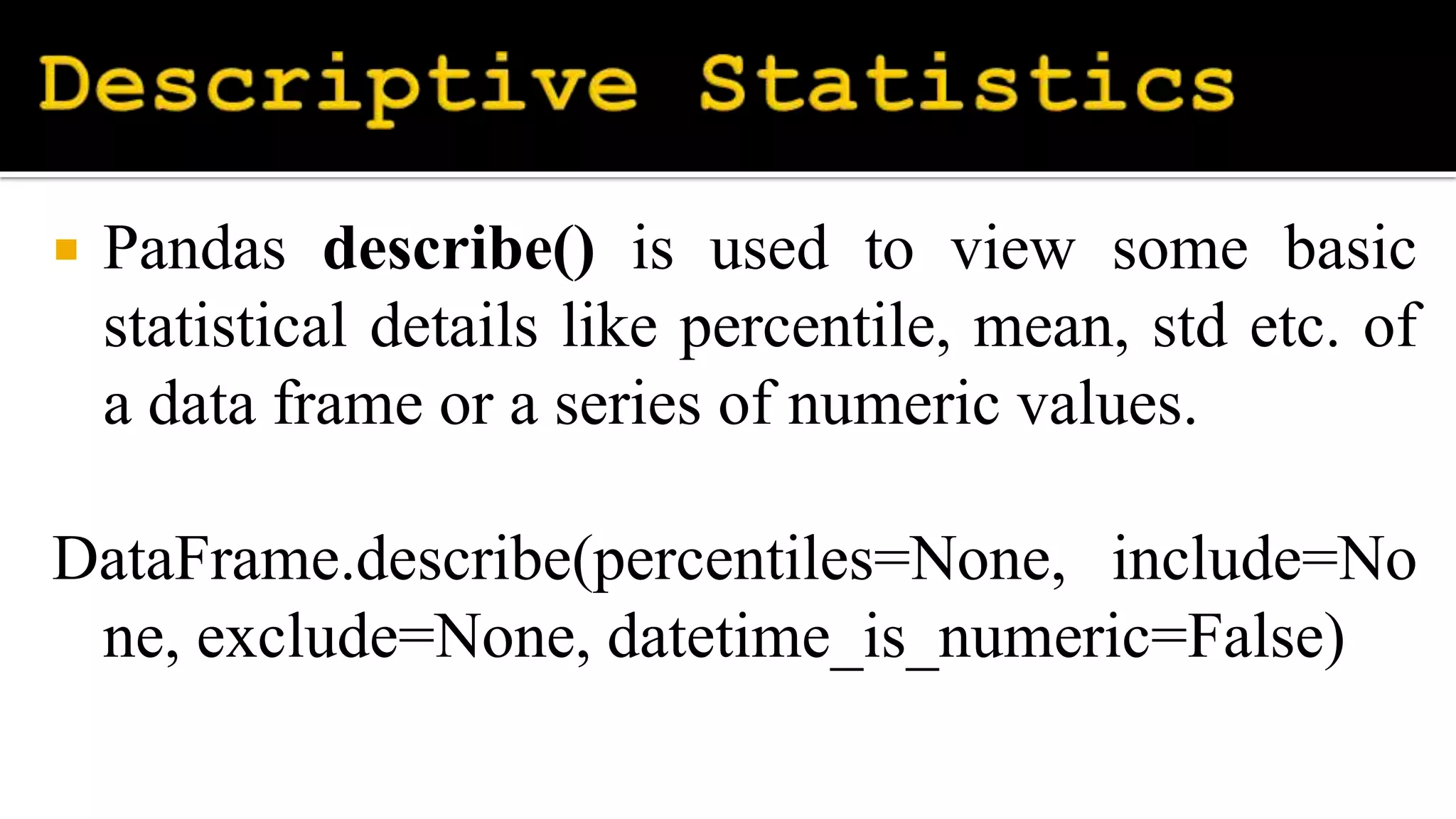  Pandas describe() is used to view some basic
statistical details like percentile, mean, std etc. of
a data frame or a series of numeric values.
DataFrame.describe(percentiles=None, include=No
ne, exclude=None, datetime_is_numeric=False)
 