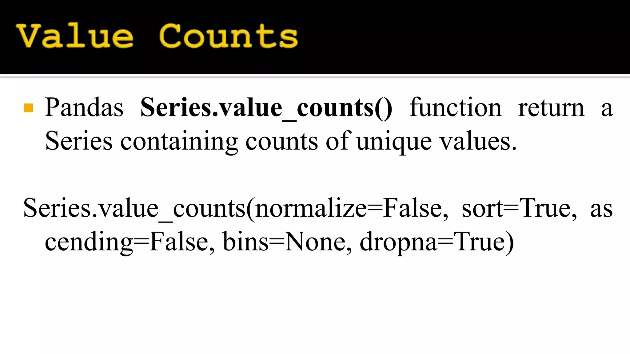  Pandas Series.value_counts() function return a
Series containing counts of unique values.
Series.value_counts(normalize=False, sort=True, as
cending=False, bins=None, dropna=True)
 