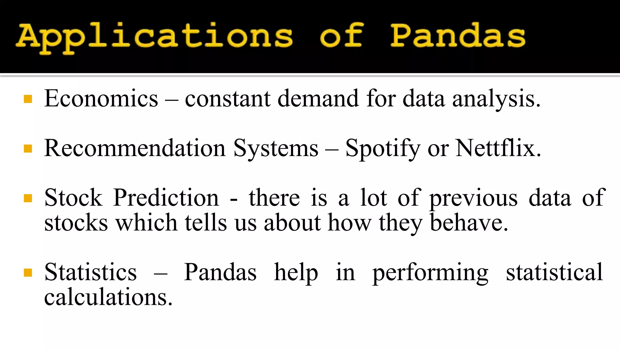  Economics – constant demand for data analysis.
 Recommendation Systems – Spotify or Nettflix.
 Stock Prediction - there is a lot of previous data of
stocks which tells us about how they behave.
 Statistics – Pandas help in performing statistical
calculations.
 