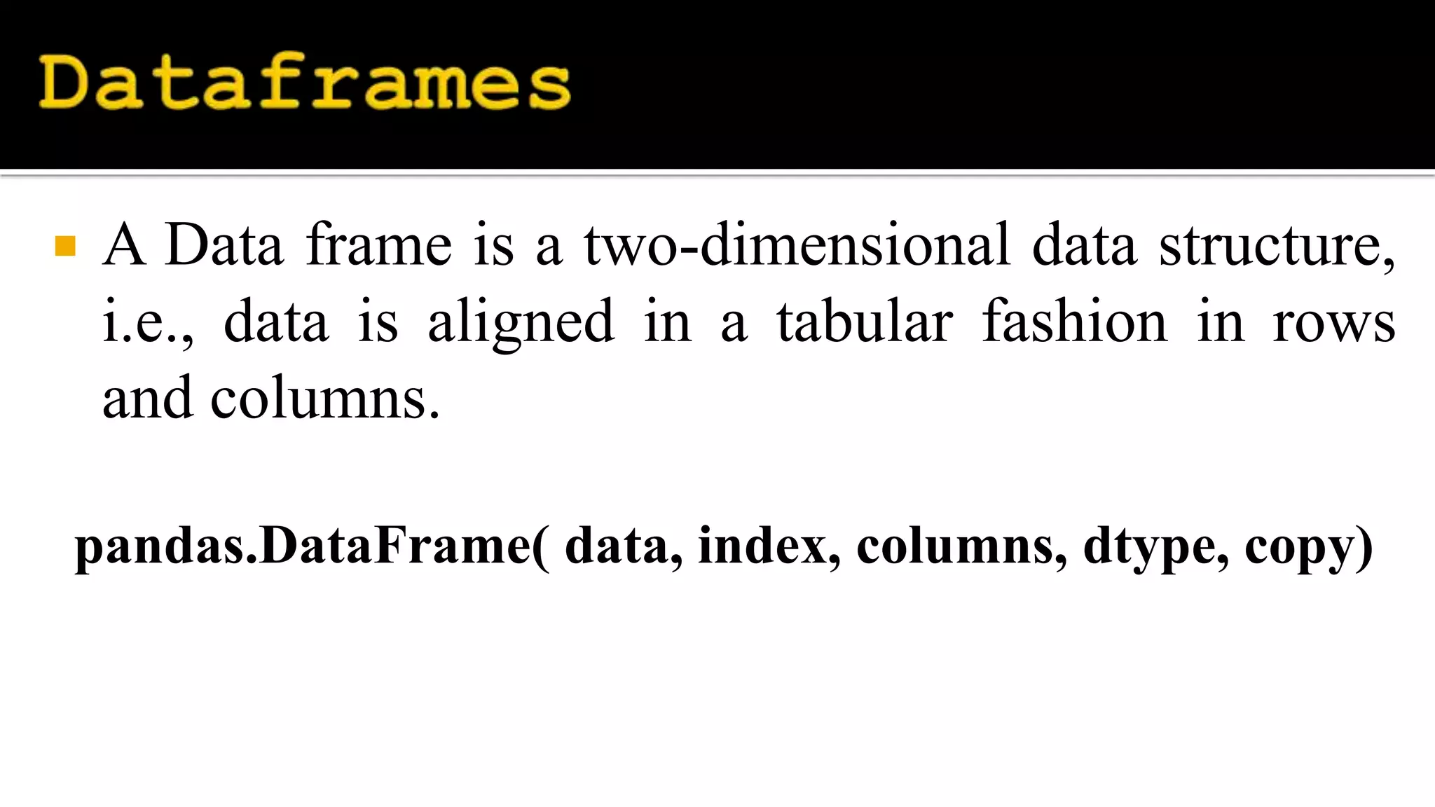  A Data frame is a two-dimensional data structure,
i.e., data is aligned in a tabular fashion in rows
and columns.
pandas.DataFrame( data, index, columns, dtype, copy)
 
