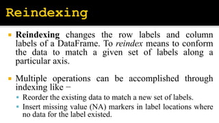  Reindexing changes the row labels and column
labels of a DataFrame. To reindex means to conform
the data to match a given set of labels along a
particular axis.
 Multiple operations can be accomplished through
indexing like −
 Reorder the existing data to match a new set of labels.
 Insert missing value (NA) markers in label locations where
no data for the label existed.
 