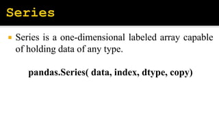  Series is a one-dimensional labeled array capable
of holding data of any type.
pandas.Series( data, index, dtype, copy)
 