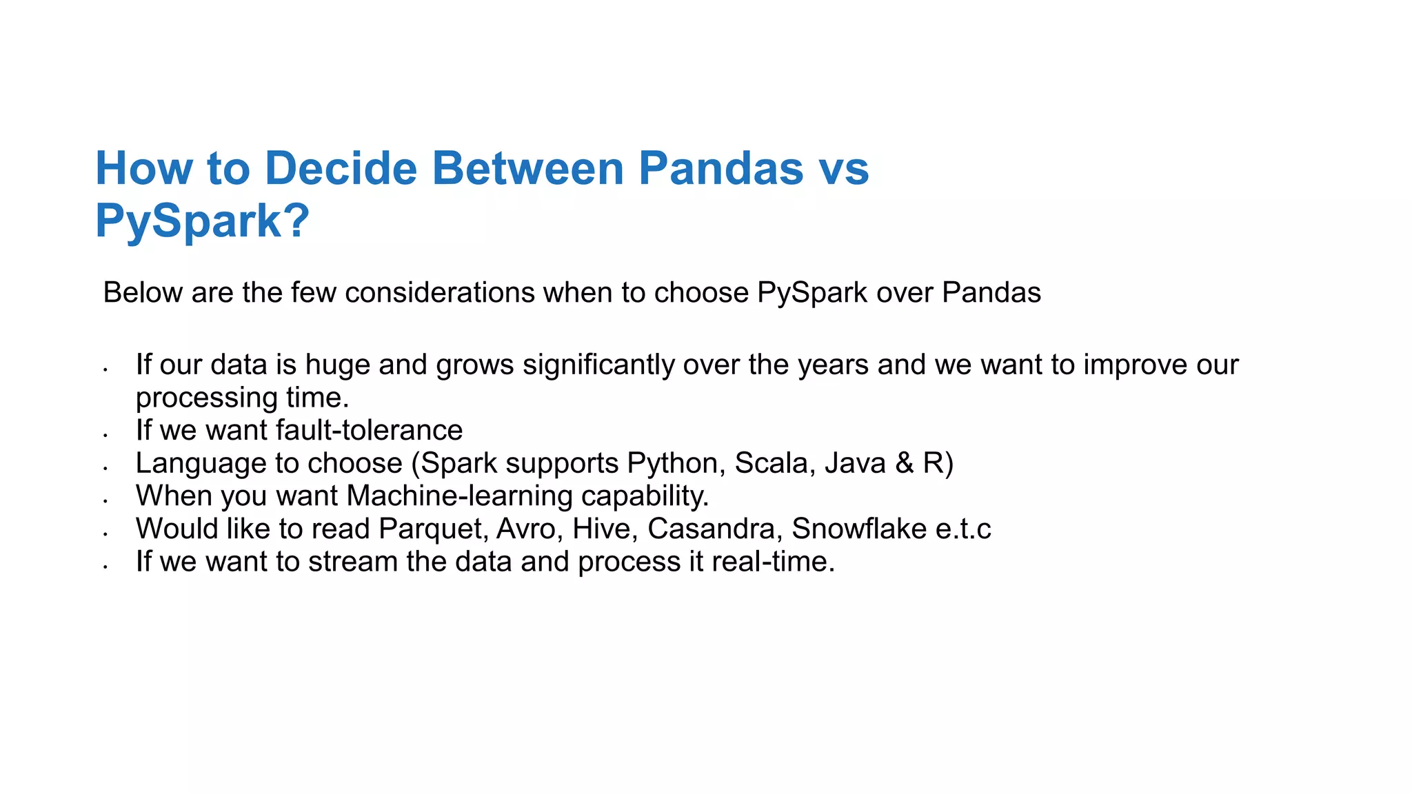 Below are the few considerations when to choose PySpark over Pandas
• If our data is huge and grows significantly over the years and we want to improve our
processing time.
• If we want fault-tolerance
• Language to choose (Spark supports Python, Scala, Java & R)
• When you want Machine-learning capability.
• Would like to read Parquet, Avro, Hive, Casandra, Snowflake e.t.c
• If we want to stream the data and process it real-time.
How to Decide Between Pandas vs
PySpark?
 