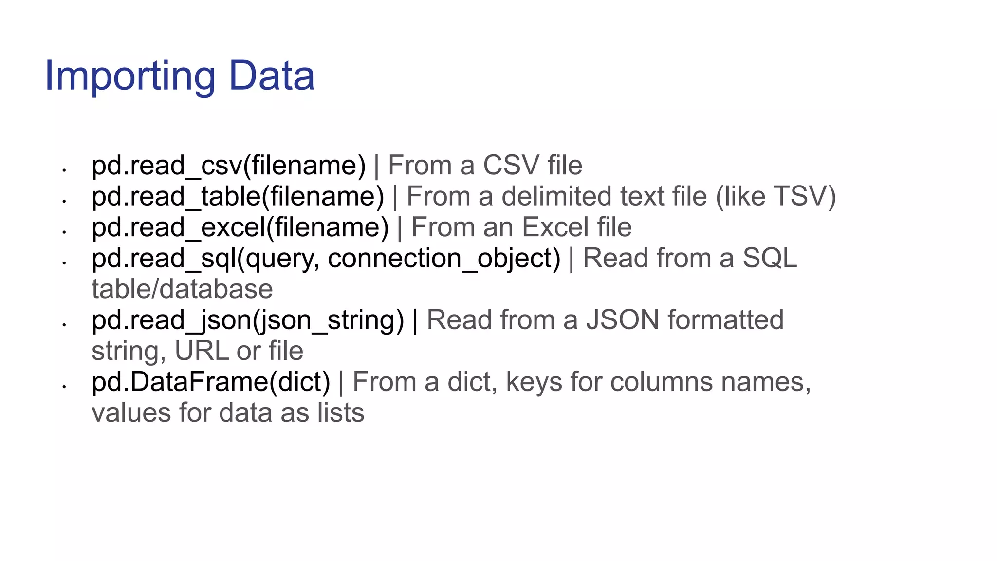 Importing Data
• pd.read_csv(filename) | From a CSV file
• pd.read_table(filename) | From a delimited text file (like TSV)
• pd.read_excel(filename) | From an Excel file
• pd.read_sql(query, connection_object) | Read from a SQL
table/database
• pd.read_json(json_string) | Read from a JSON formatted
string, URL or file
• pd.DataFrame(dict) | From a dict, keys for columns names,
values for data as lists
 