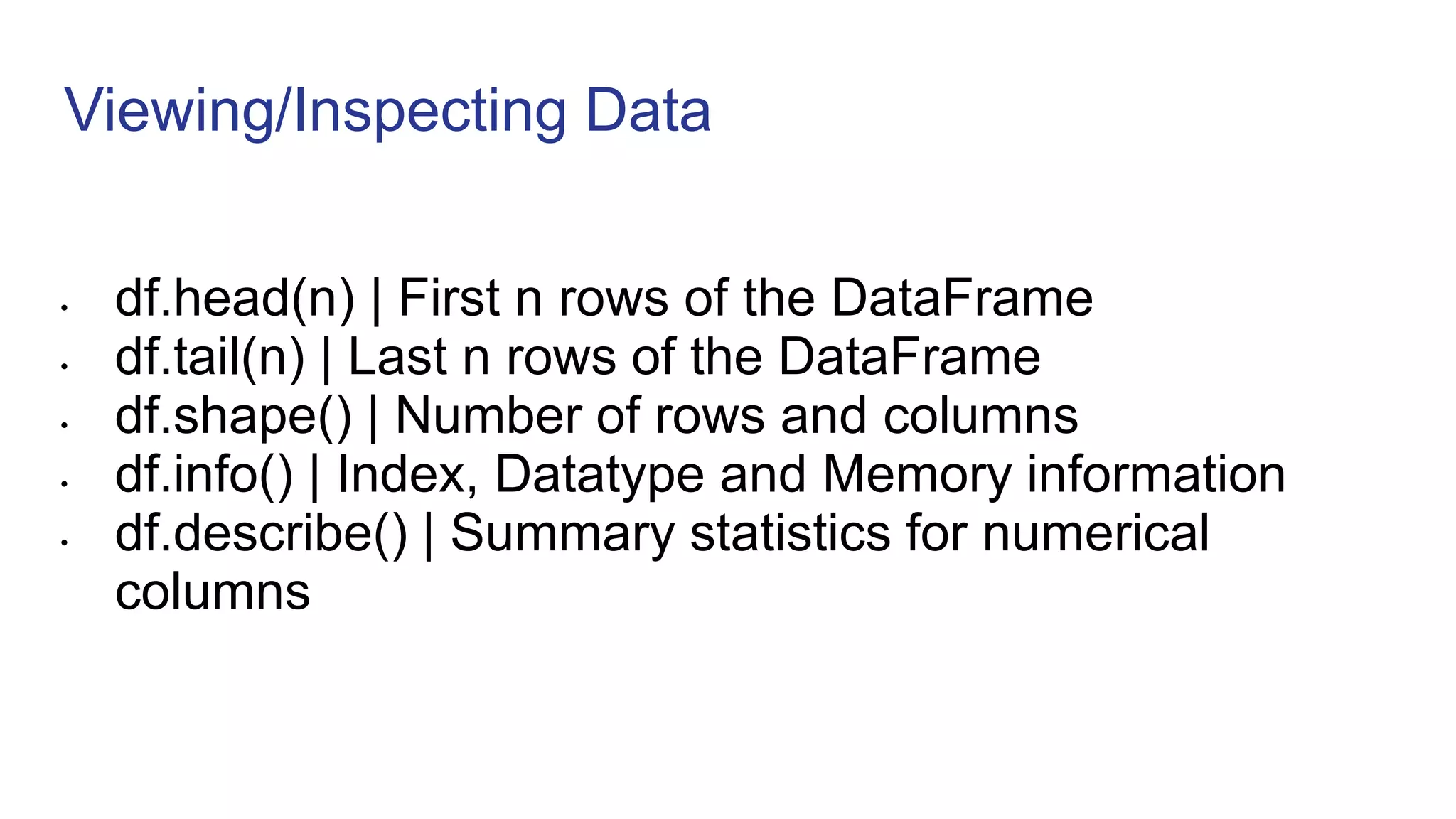 Viewing/Inspecting Data
• df.head(n) | First n rows of the DataFrame
• df.tail(n) | Last n rows of the DataFrame
• df.shape() | Number of rows and columns
• df.info() | Index, Datatype and Memory information
• df.describe() | Summary statistics for numerical
columns
 