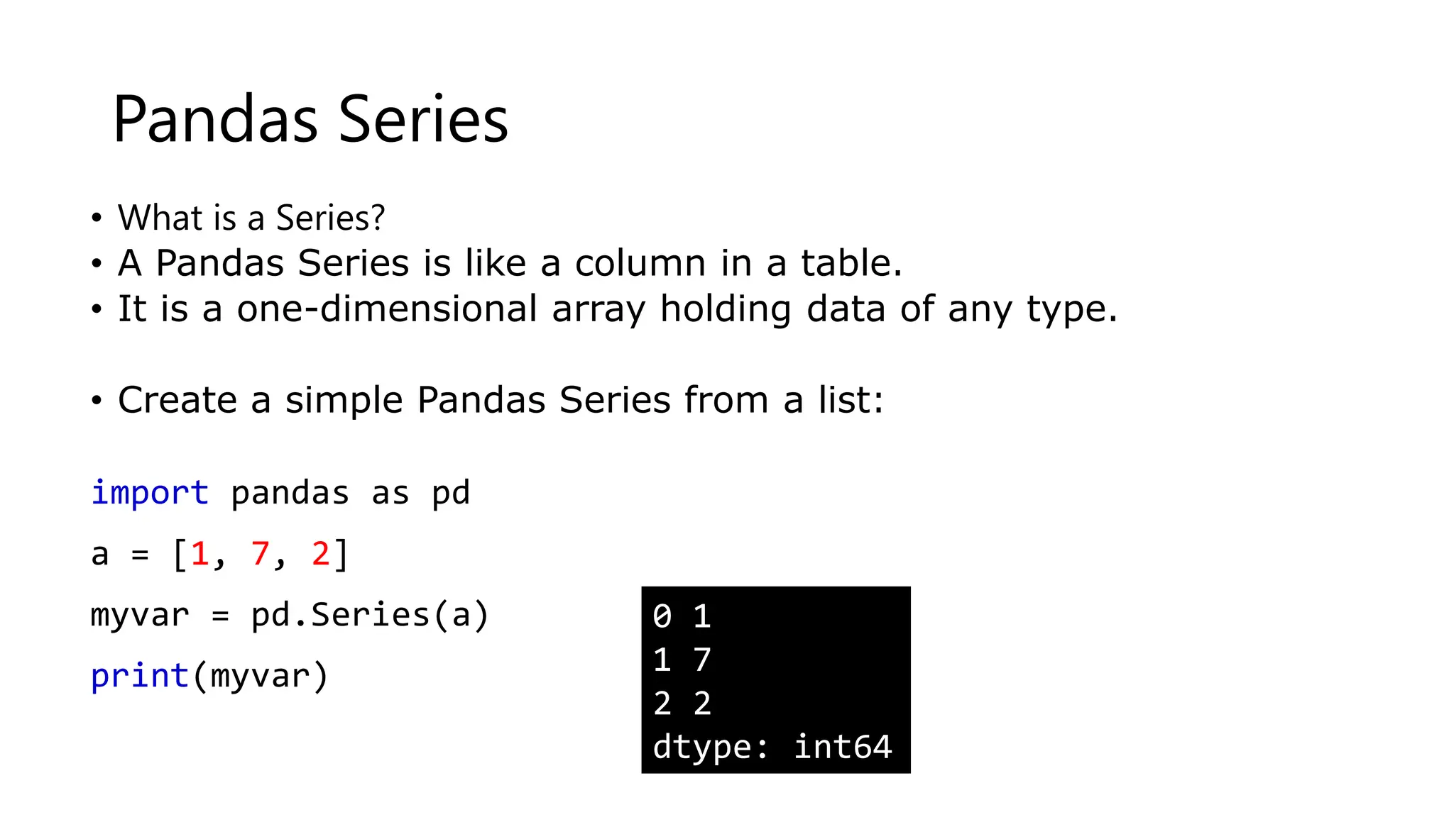 Pandas Series
• What is a Series?
• A Pandas Series is like a column in a table.
• It is a one-dimensional array holding data of any type.
• Create a simple Pandas Series from a list:
import pandas as pd
a = [1, 7, 2]
myvar = pd.Series(a)
print(myvar)
0 1
1 7
2 2
dtype: int64
 