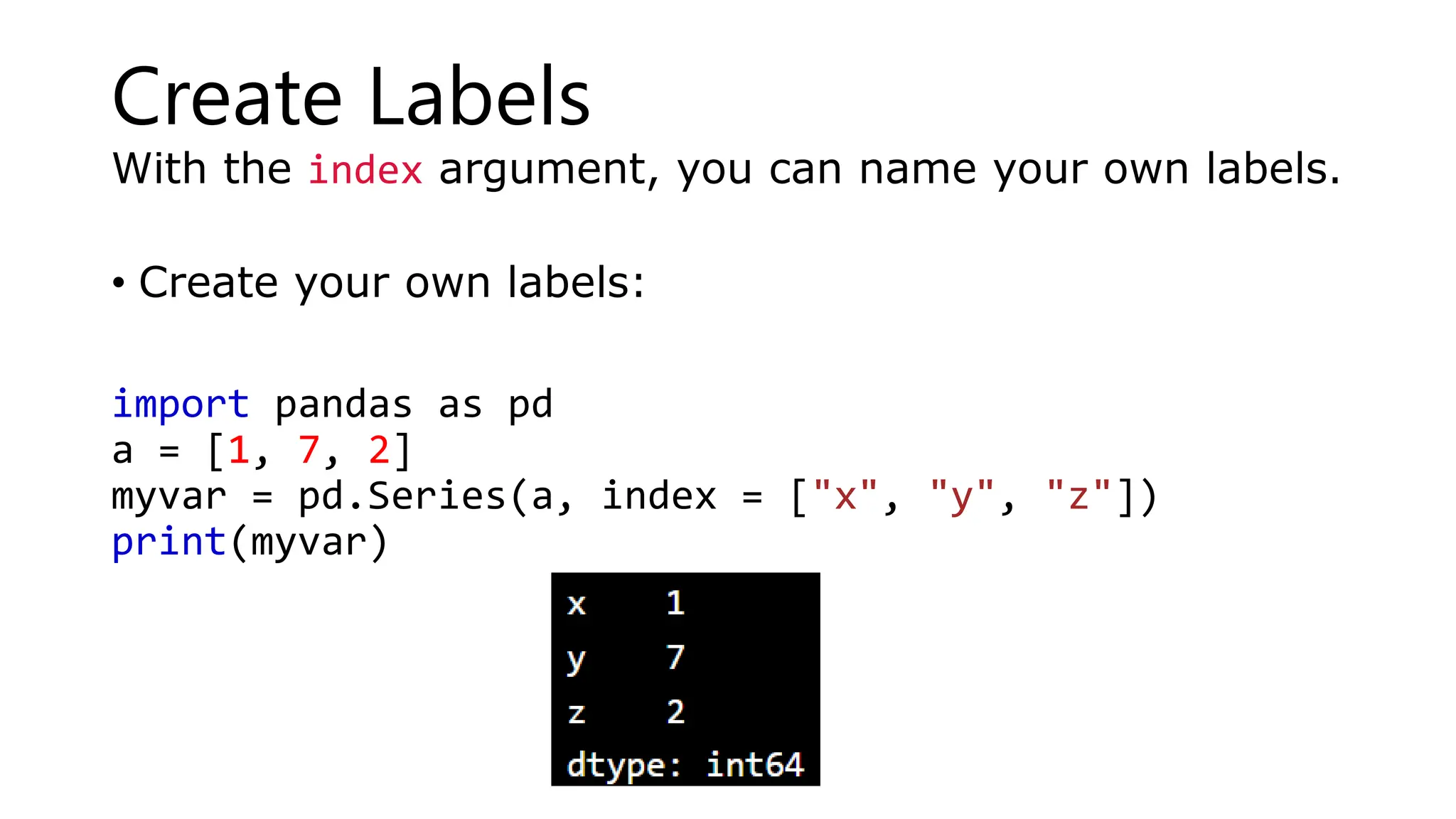 Create Labels
With the index argument, you can name your own labels.
• Create your own labels:
import pandas as pd
a = [1, 7, 2]
myvar = pd.Series(a, index = ["x", "y", "z"])
print(myvar)
 