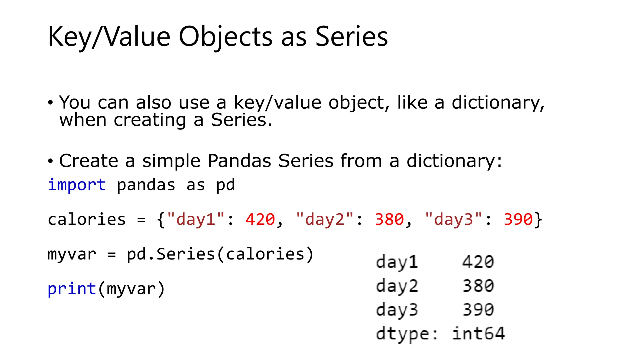 Key/Value Objects as Series
• You can also use a key/value object, like a dictionary,
when creating a Series.
• Create a simple Pandas Series from a dictionary:
import pandas as pd
calories = {"day1": 420, "day2": 380, "day3": 390}
myvar = pd.Series(calories)
print(myvar)
 