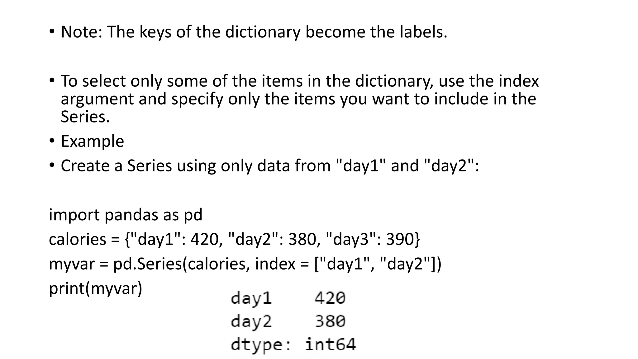 • Note: The keys of the dictionary become the labels.
• To select only some of the items in the dictionary, use the index
argument and specify only the items you want to include in the
Series.
• Example
• Create a Series using only data from "day1" and "day2":
import pandas as pd
calories = {"day1": 420, "day2": 380, "day3": 390}
myvar = pd.Series(calories, index = ["day1", "day2"])
print(myvar)
 