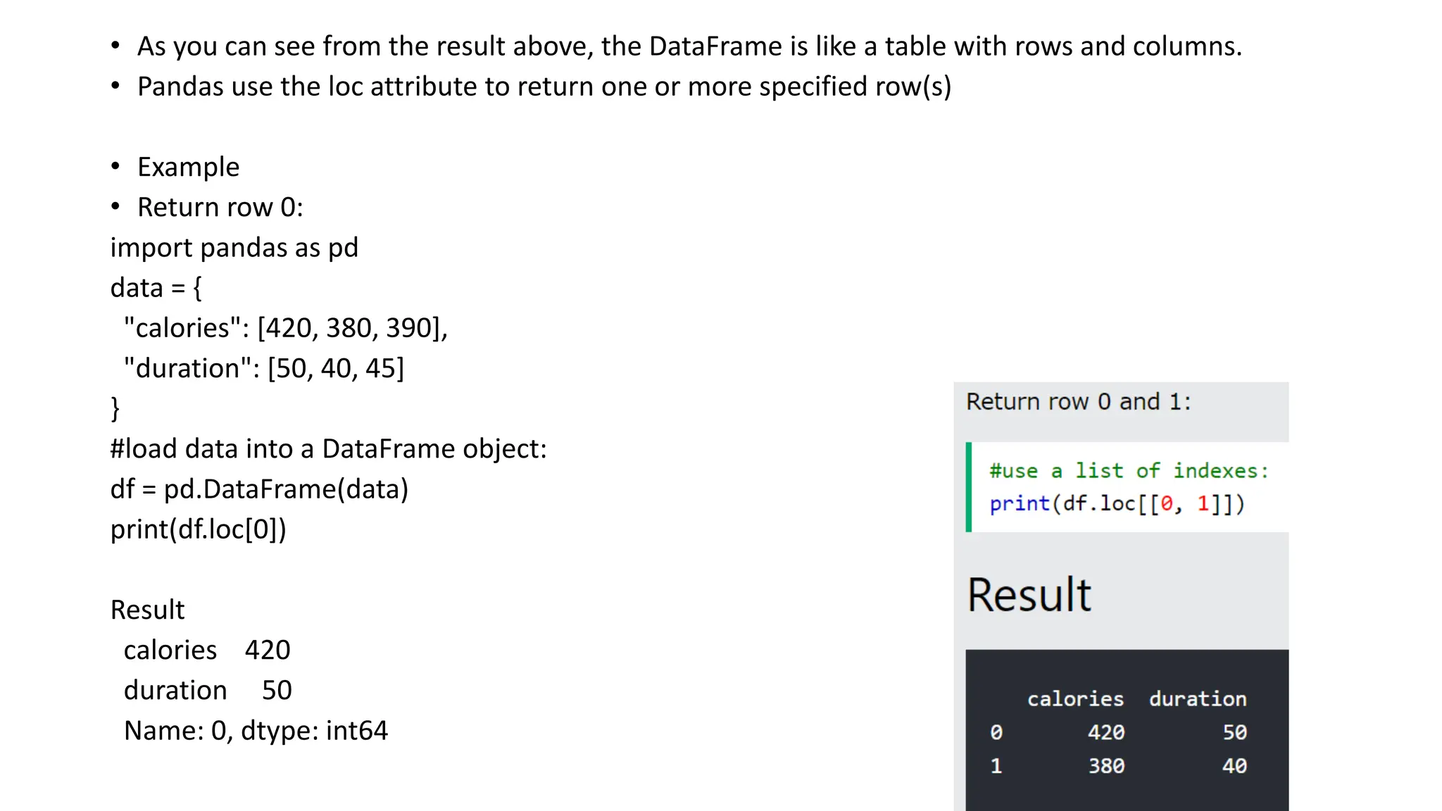 • As you can see from the result above, the DataFrame is like a table with rows and columns.
• Pandas use the loc attribute to return one or more specified row(s)
• Example
• Return row 0:
import pandas as pd
data = {
"calories": [420, 380, 390],
"duration": [50, 40, 45]
}
#load data into a DataFrame object:
df = pd.DataFrame(data)
print(df.loc[0])
Result
calories 420
duration 50
Name: 0, dtype: int64
 