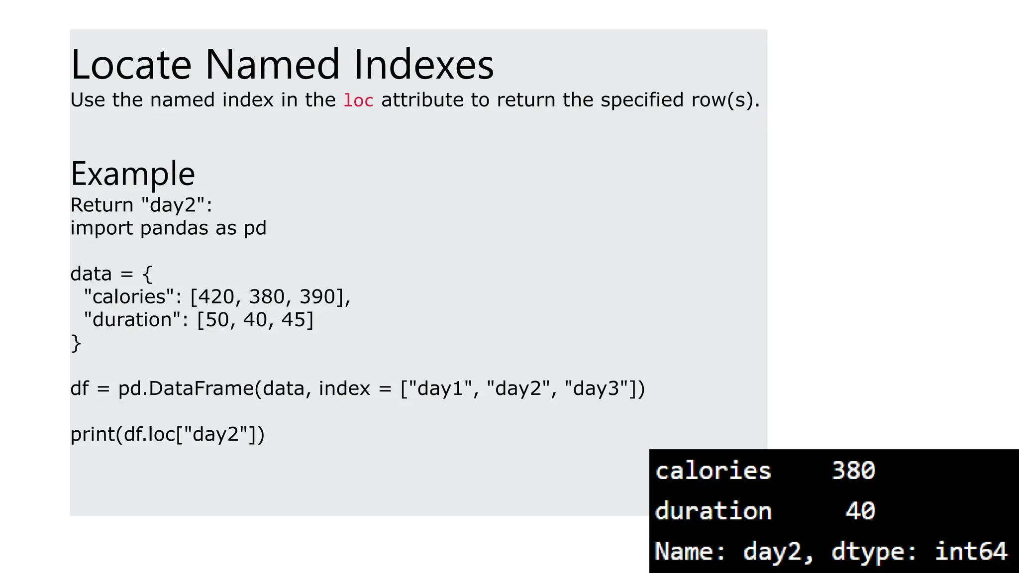 Locate Named Indexes
Use the named index in the loc attribute to return the specified row(s).
Example
Return "day2":
import pandas as pd
data = {
"calories": [420, 380, 390],
"duration": [50, 40, 45]
}
df = pd.DataFrame(data, index = ["day1", "day2", "day3"])
print(df.loc["day2"])
 