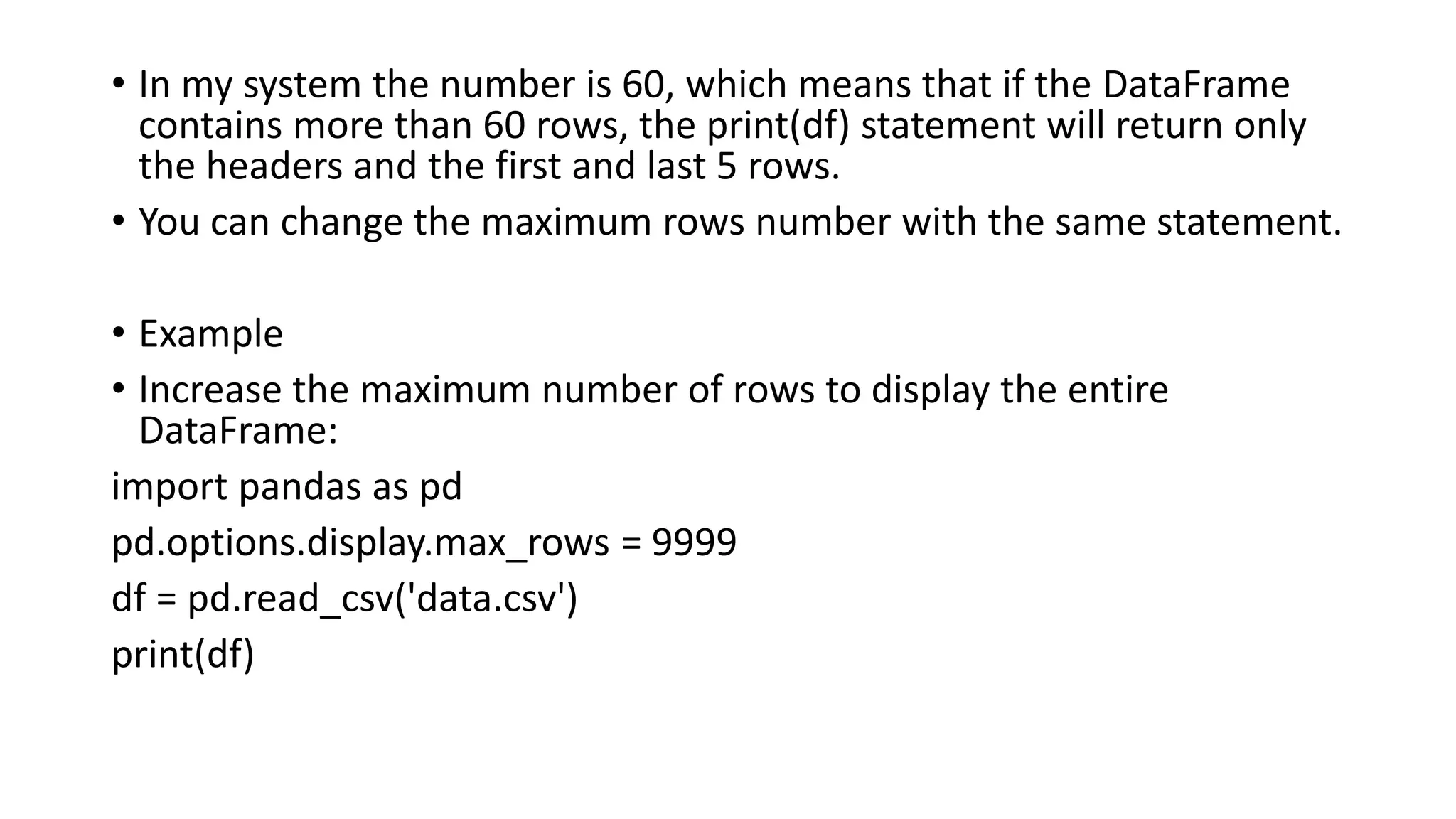 • In my system the number is 60, which means that if the DataFrame
contains more than 60 rows, the print(df) statement will return only
the headers and the first and last 5 rows.
• You can change the maximum rows number with the same statement.
• Example
• Increase the maximum number of rows to display the entire
DataFrame:
import pandas as pd
pd.options.display.max_rows = 9999
df = pd.read_csv('data.csv')
print(df)
 