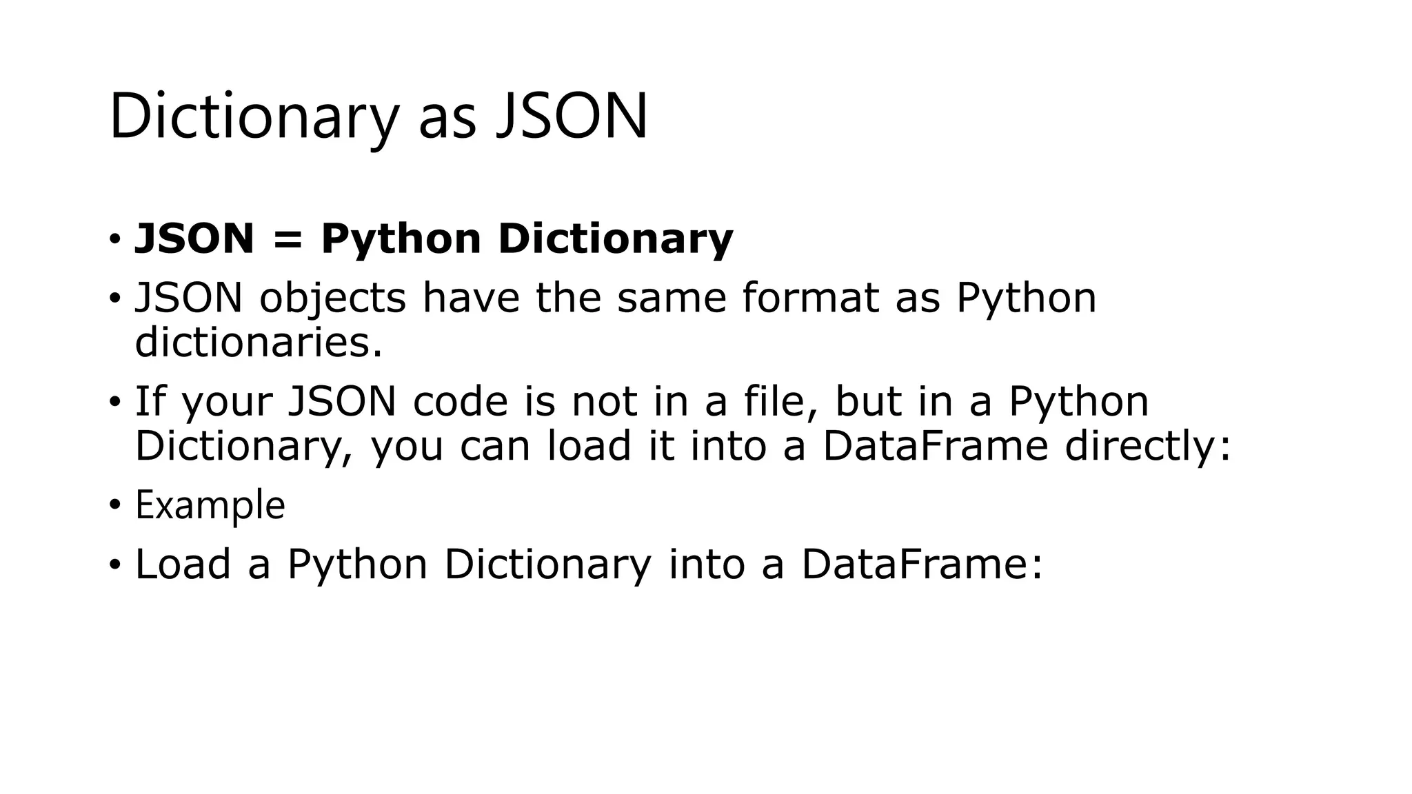Dictionary as JSON
• JSON = Python Dictionary
• JSON objects have the same format as Python
dictionaries.
• If your JSON code is not in a file, but in a Python
Dictionary, you can load it into a DataFrame directly:
• Example
• Load a Python Dictionary into a DataFrame:
 