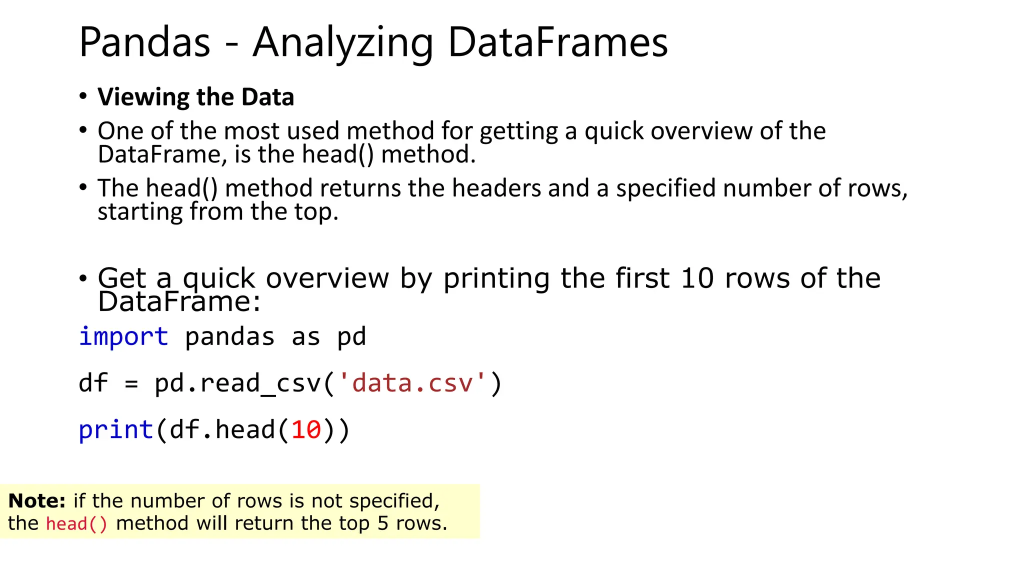 Pandas - Analyzing DataFrames
• Viewing the Data
• One of the most used method for getting a quick overview of the
DataFrame, is the head() method.
• The head() method returns the headers and a specified number of rows,
starting from the top.
• Get a quick overview by printing the first 10 rows of the
DataFrame:
import pandas as pd
df = pd.read_csv('data.csv')
print(df.head(10))
Note: if the number of rows is not specified,
the head() method will return the top 5 rows.
 