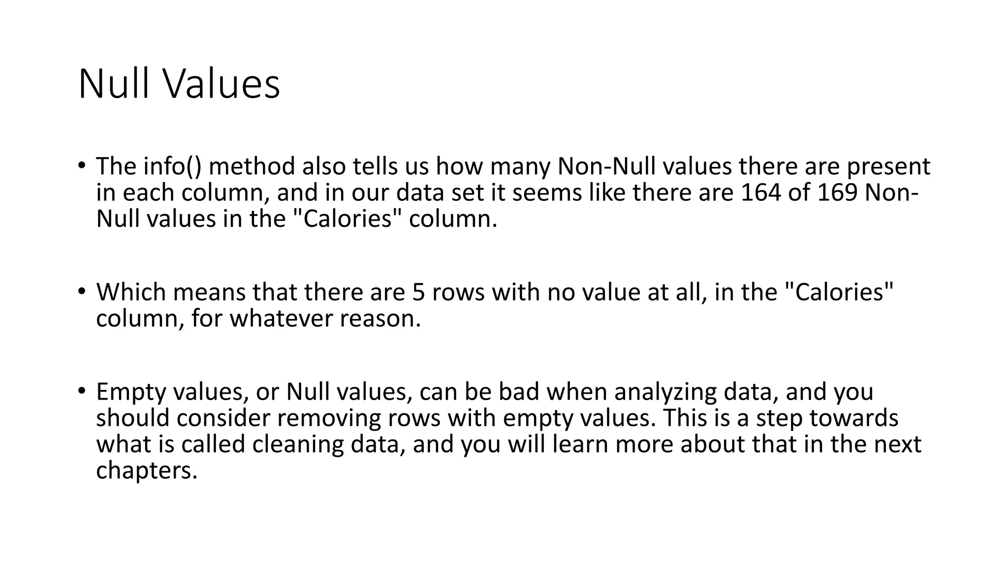 Null Values
• The info() method also tells us how many Non-Null values there are present
in each column, and in our data set it seems like there are 164 of 169 Non-
Null values in the "Calories" column.
• Which means that there are 5 rows with no value at all, in the "Calories"
column, for whatever reason.
• Empty values, or Null values, can be bad when analyzing data, and you
should consider removing rows with empty values. This is a step towards
what is called cleaning data, and you will learn more about that in the next
chapters.
 
