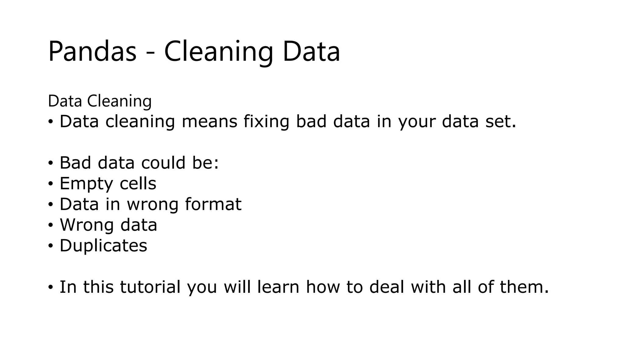 Pandas - Cleaning Data
Data Cleaning
• Data cleaning means fixing bad data in your data set.
• Bad data could be:
• Empty cells
• Data in wrong format
• Wrong data
• Duplicates
• In this tutorial you will learn how to deal with all of them.
 