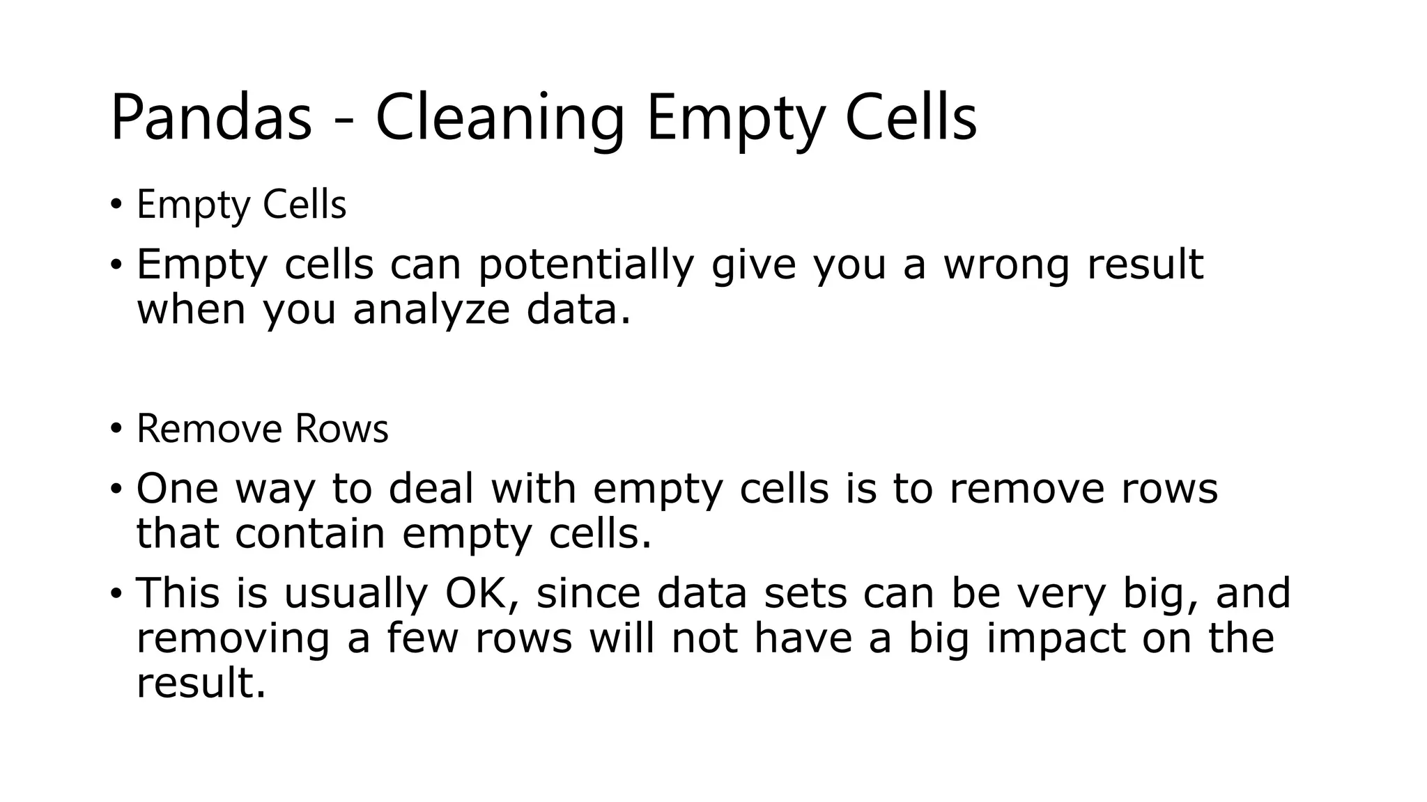 Pandas - Cleaning Empty Cells
• Empty Cells
• Empty cells can potentially give you a wrong result
when you analyze data.
• Remove Rows
• One way to deal with empty cells is to remove rows
that contain empty cells.
• This is usually OK, since data sets can be very big, and
removing a few rows will not have a big impact on the
result.
 