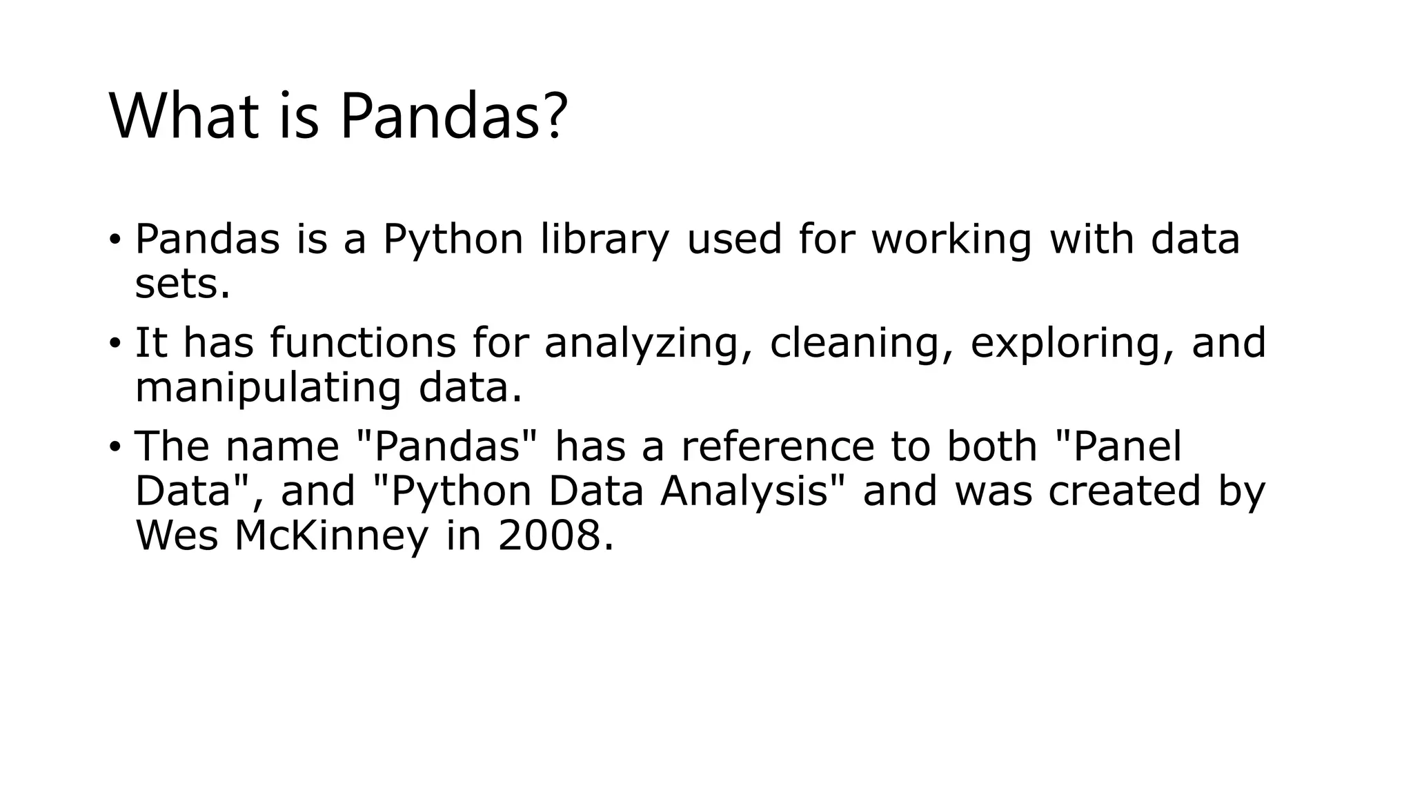 What is Pandas?
• Pandas is a Python library used for working with data
sets.
• It has functions for analyzing, cleaning, exploring, and
manipulating data.
• The name "Pandas" has a reference to both "Panel
Data", and "Python Data Analysis" and was created by
Wes McKinney in 2008.
 