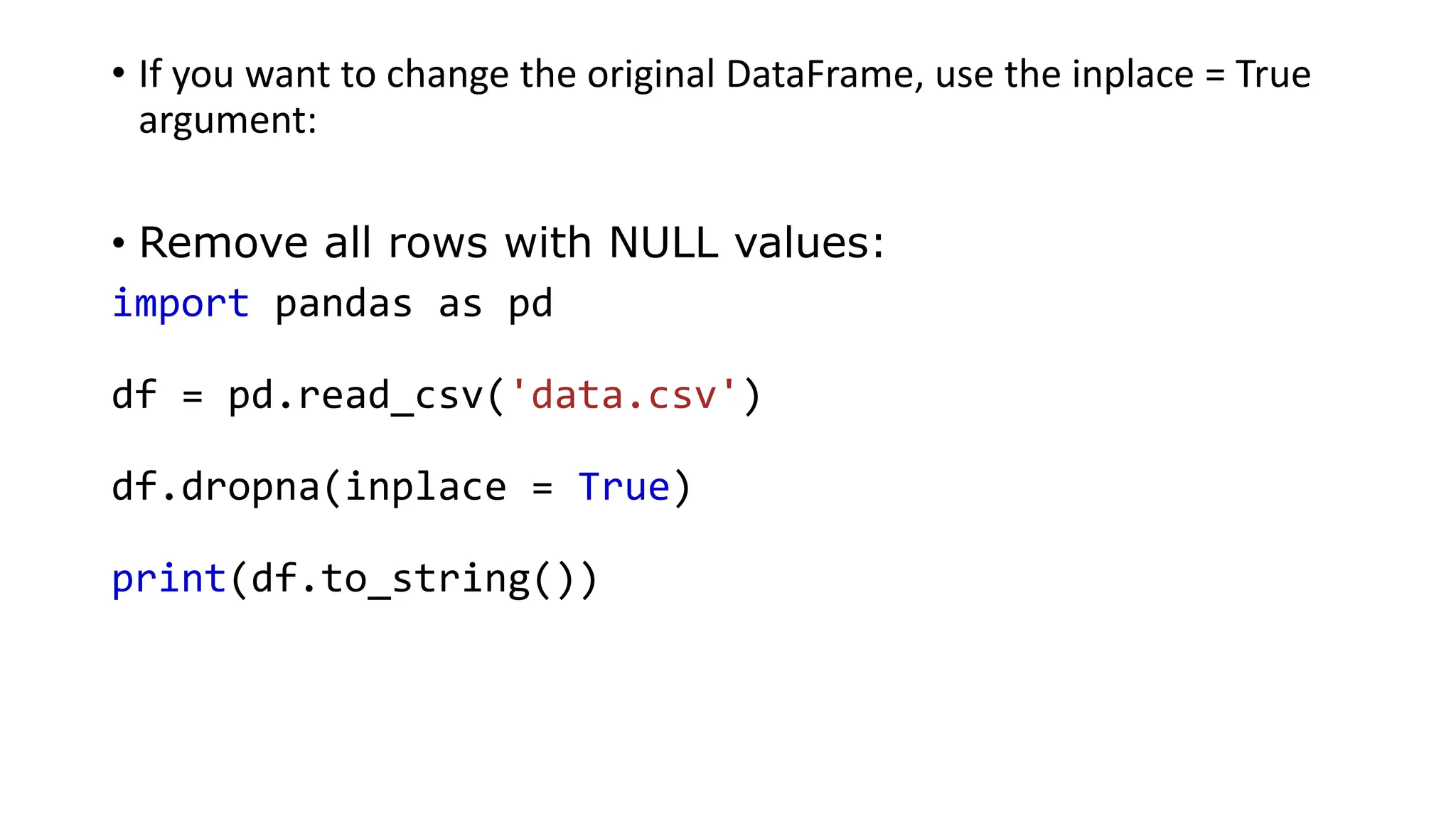 • If you want to change the original DataFrame, use the inplace = True
argument:
• Remove all rows with NULL values:
import pandas as pd
df = pd.read_csv('data.csv')
df.dropna(inplace = True)
print(df.to_string())
 