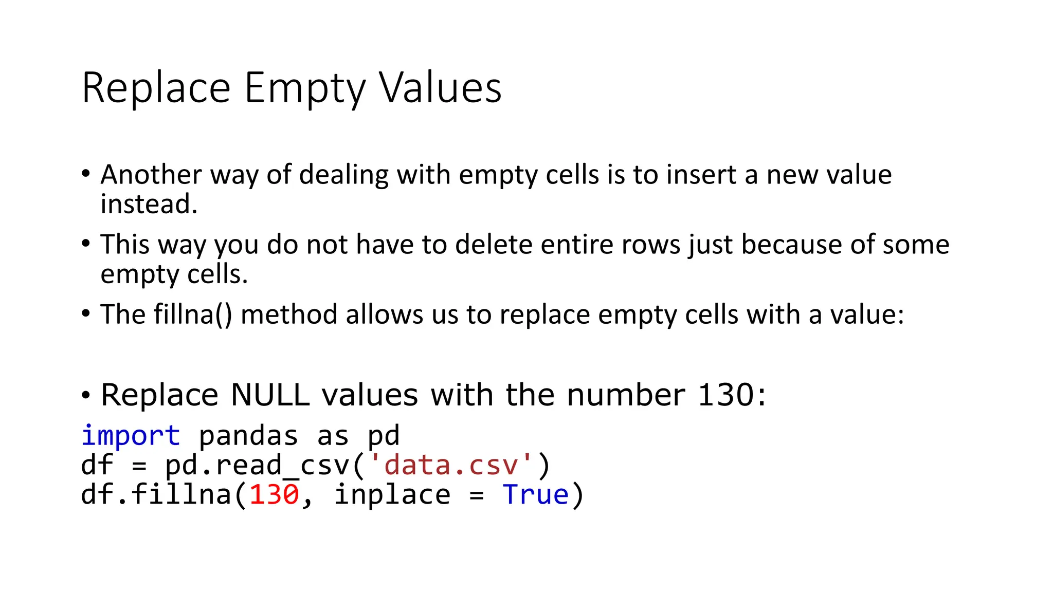 Replace Empty Values
• Another way of dealing with empty cells is to insert a new value
instead.
• This way you do not have to delete entire rows just because of some
empty cells.
• The fillna() method allows us to replace empty cells with a value:
• Replace NULL values with the number 130:
import pandas as pd
df = pd.read_csv('data.csv')
df.fillna(130, inplace = True)
 