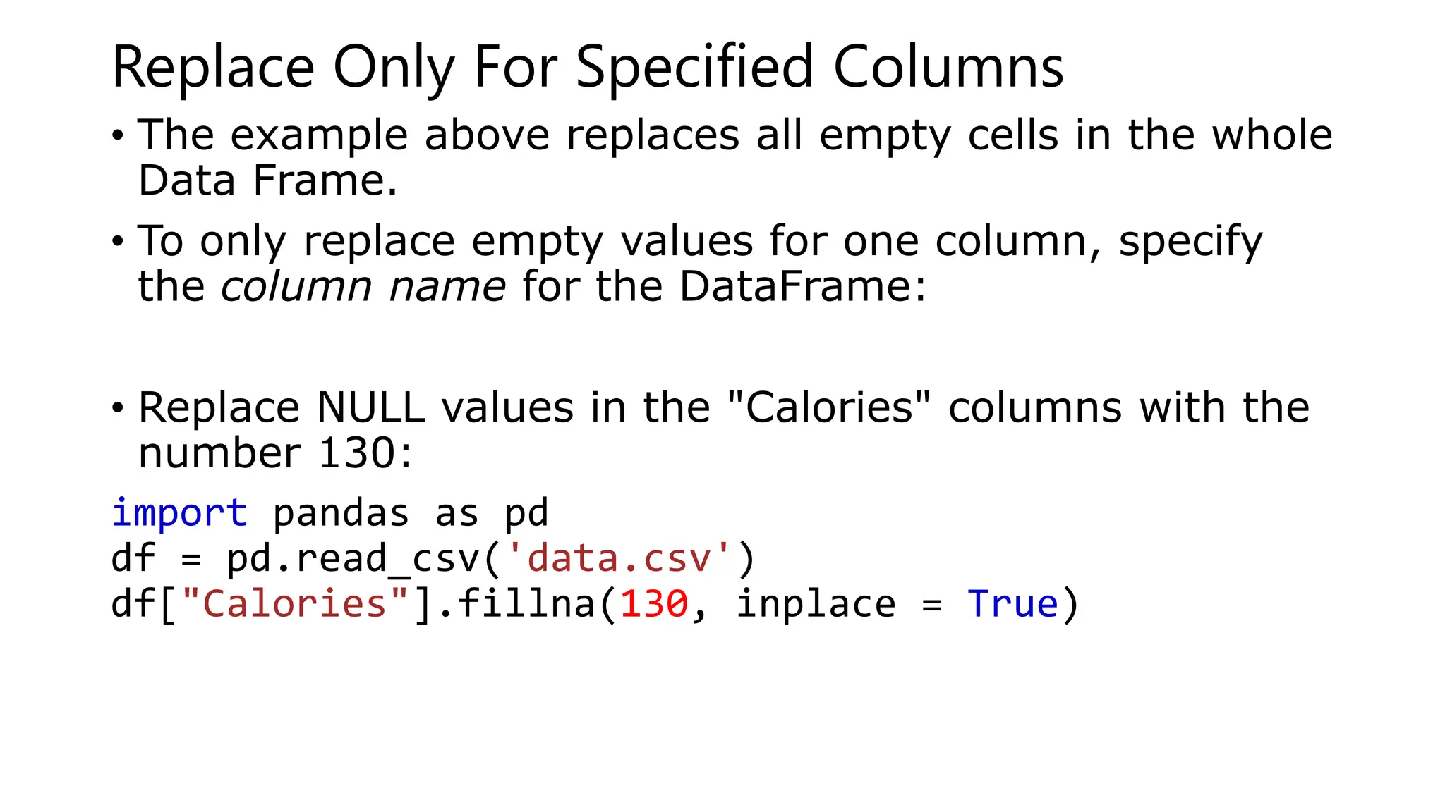 Replace Only For Specified Columns
• The example above replaces all empty cells in the whole
Data Frame.
• To only replace empty values for one column, specify
the column name for the DataFrame:
• Replace NULL values in the "Calories" columns with the
number 130:
import pandas as pd
df = pd.read_csv('data.csv')
df["Calories"].fillna(130, inplace = True)
 