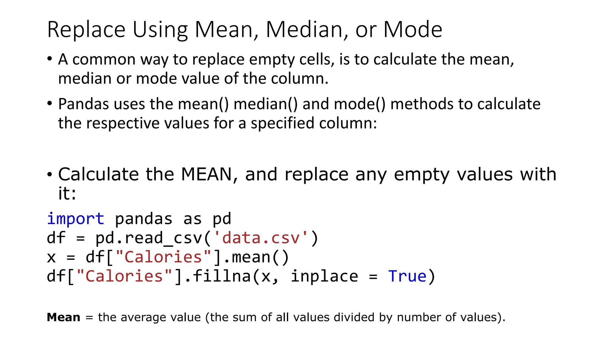 Replace Using Mean, Median, or Mode
• A common way to replace empty cells, is to calculate the mean,
median or mode value of the column.
• Pandas uses the mean() median() and mode() methods to calculate
the respective values for a specified column:
• Calculate the MEAN, and replace any empty values with
it:
import pandas as pd
df = pd.read_csv('data.csv')
x = df["Calories"].mean()
df["Calories"].fillna(x, inplace = True)
Mean = the average value (the sum of all values divided by number of values).
 