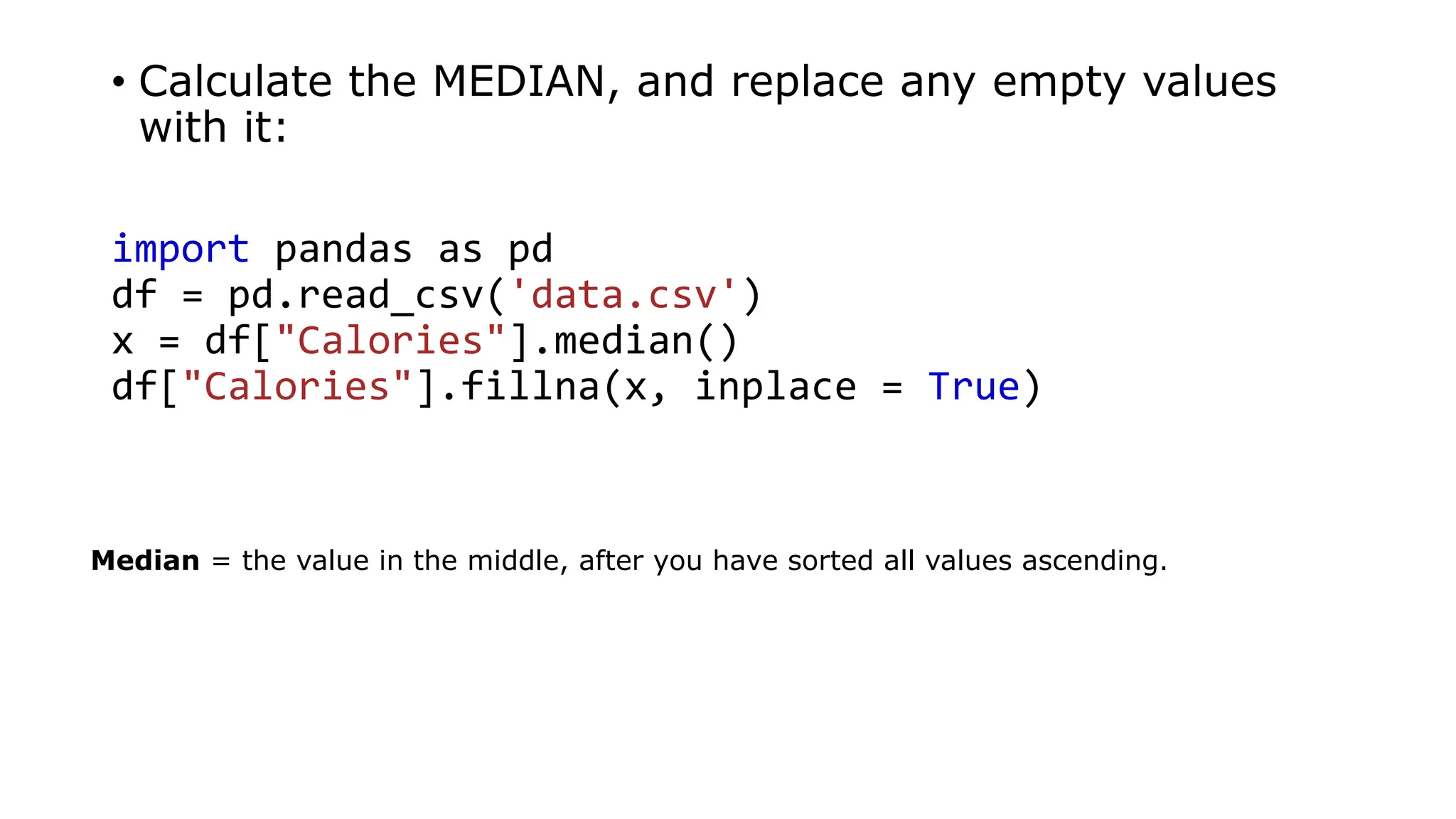 • Calculate the MEDIAN, and replace any empty values
with it:
import pandas as pd
df = pd.read_csv('data.csv')
x = df["Calories"].median()
df["Calories"].fillna(x, inplace = True)
Median = the value in the middle, after you have sorted all values ascending.
 