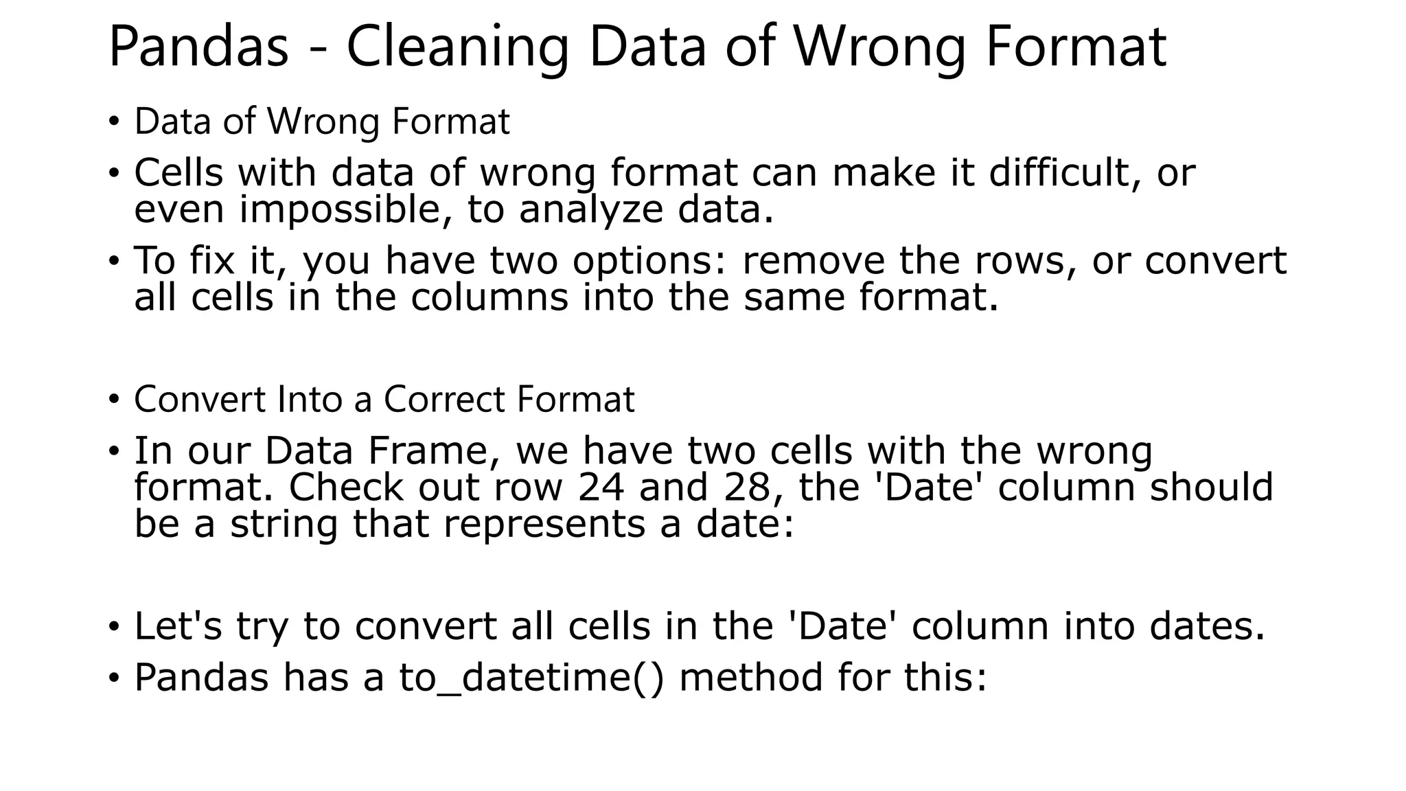 Pandas - Cleaning Data of Wrong Format
• Data of Wrong Format
• Cells with data of wrong format can make it difficult, or
even impossible, to analyze data.
• To fix it, you have two options: remove the rows, or convert
all cells in the columns into the same format.
• Convert Into a Correct Format
• In our Data Frame, we have two cells with the wrong
format. Check out row 24 and 28, the 'Date' column should
be a string that represents a date:
• Let's try to convert all cells in the 'Date' column into dates.
• Pandas has a to_datetime() method for this:
 