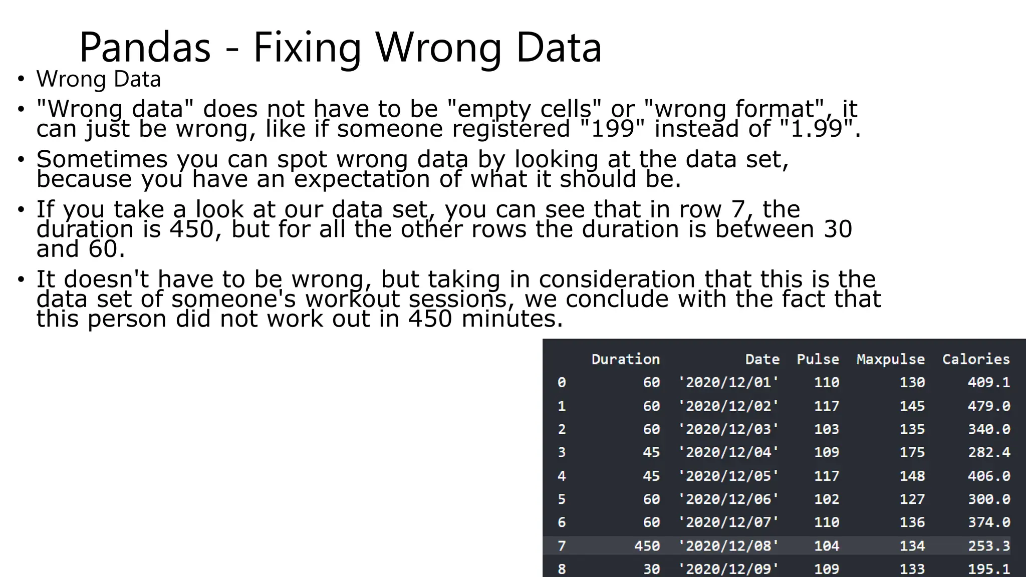 Pandas - Fixing Wrong Data
• Wrong Data
• "Wrong data" does not have to be "empty cells" or "wrong format", it
can just be wrong, like if someone registered "199" instead of "1.99".
• Sometimes you can spot wrong data by looking at the data set,
because you have an expectation of what it should be.
• If you take a look at our data set, you can see that in row 7, the
duration is 450, but for all the other rows the duration is between 30
and 60.
• It doesn't have to be wrong, but taking in consideration that this is the
data set of someone's workout sessions, we conclude with the fact that
this person did not work out in 450 minutes.
 
